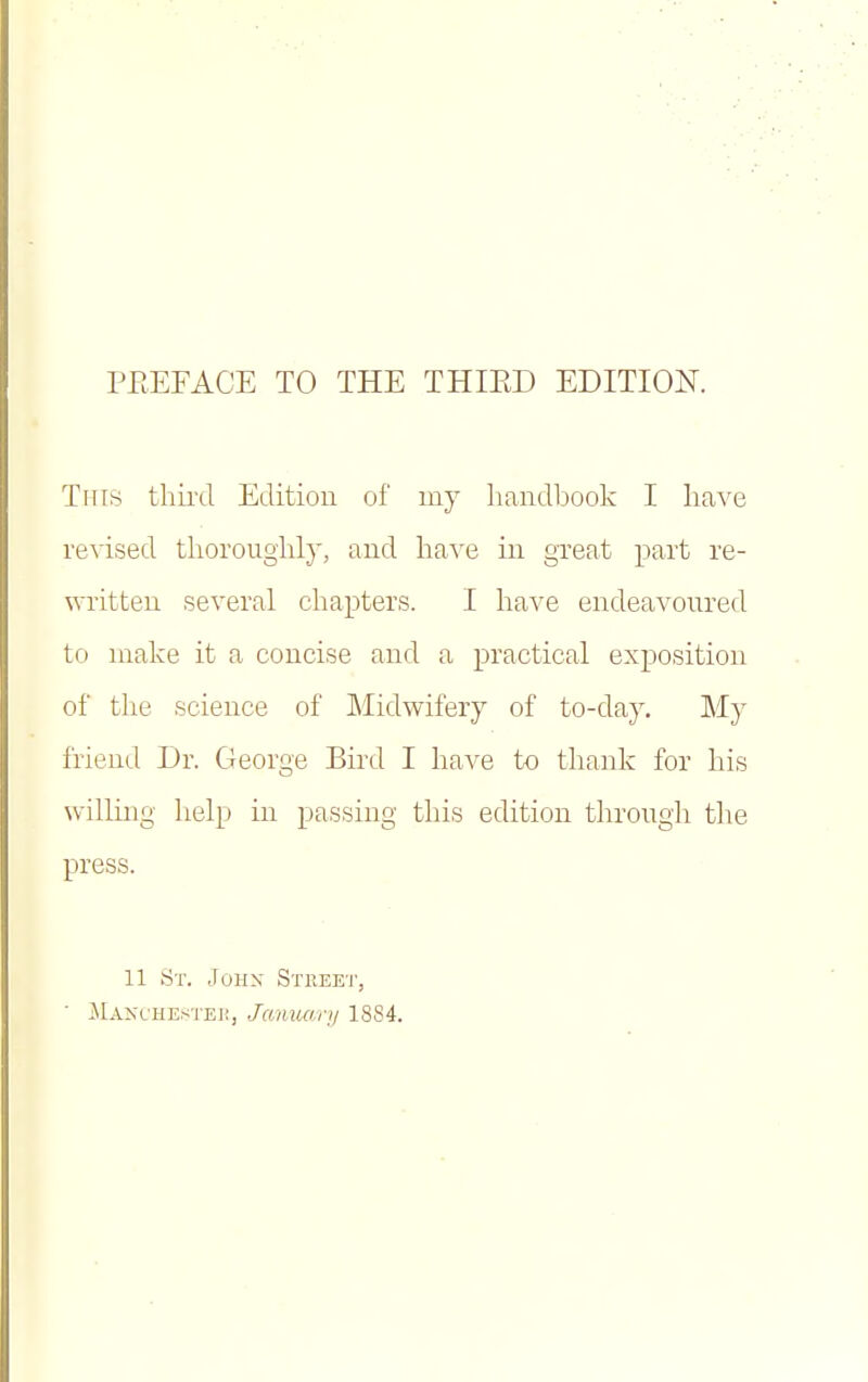 Tins third Edition of my handbook I have revised tlioroughly, and have in great part re- written several chapters. I have endeavoured to make it a concise and a practical exposition of the science of Midwifery of to-day. My friend Dr. George Bird I have to thank for his willing lielp in passing this edition through the press. 11 St. Johx Street, ilAJs'CHEHTEH, January 1884.