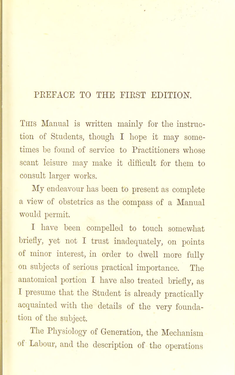 This Mamml is wiitten mainly for the instruc- tion of Students, though I hope it may some- times be found of service to Practitioners whose scant leisure may make it difdcult for them to consult larger works. My endeavour has been to present as complete a view of obstetrics as the compass of a Manual would permit. I have been compelled to touch somewhat briefly, yet not I trust inadequately, on points of minor interest, in order to dwell more fully on subjects of serious practical importance. The anatomical portion I have also treated briefly, as I presume that the Student is already practically acquainted with the details of the very fomida- tion of the subject. The Physiology of Generation, the Mechanism of Labour, and the description of the operations