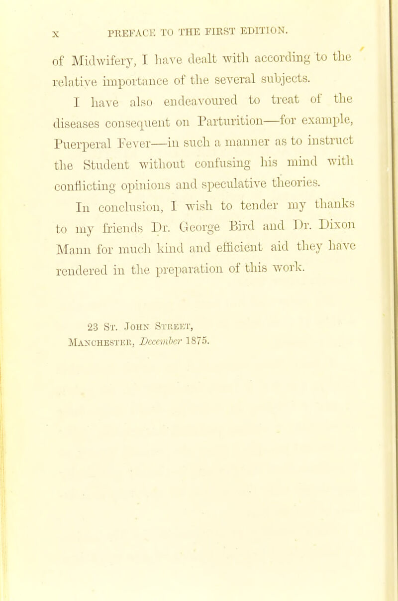 of Midwifery, I hiWQ dealt with according to tlie relati^^e importance of the several subjects. I liave also endeavoured to treat of the diseases consequent on Parturition—for example, Puerperal Pever—in such a manner as to instruct the Student without confusing his mind witli conflicting opinions and speculative theories. In conclusion, I wish to tender my thanks to my friends Dr. George Bird and Dr. Dixon Mann for nmch kind and efficient aid they have rendered in the preparation of this work. 23 St. John Street, Manchestek, Dcccmlcr 1875.