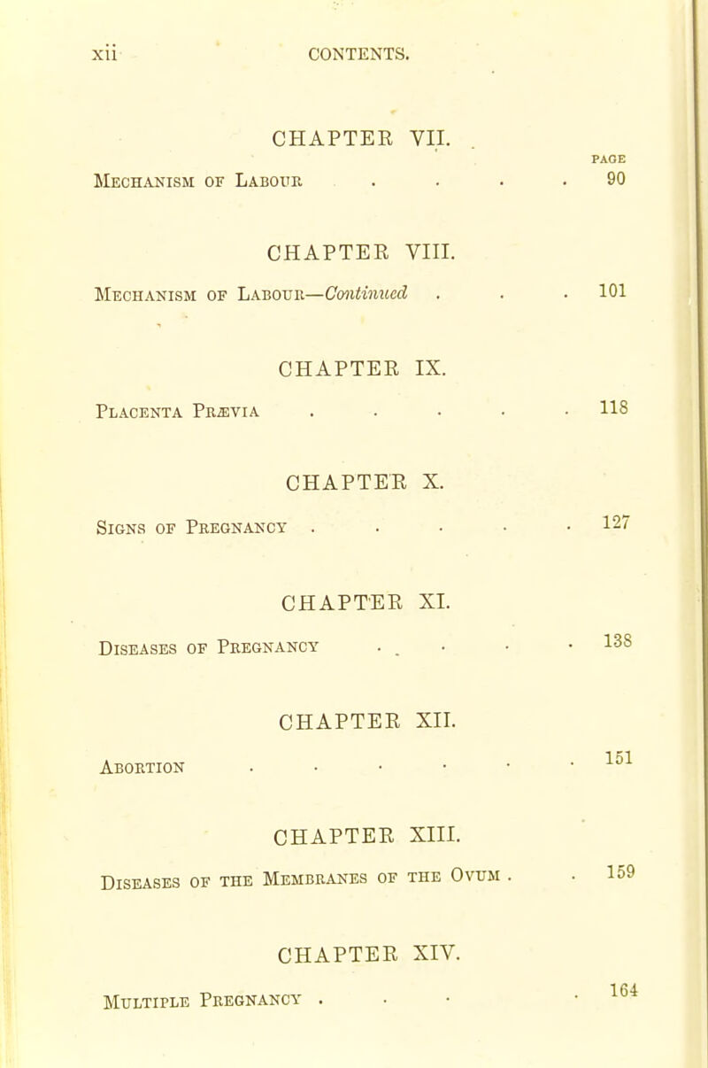 CHAPTER VII. PAGE Mechanism of Labour . . . .90 CHAPTER VIII. Mechanism of Labouk—Cmitinued . . . 101 CHAPTER IX. Placenta Prjevia ..... 118 CHAPTER X. Signs of Pregnancy . . . ■ .127 CHAPTER XI. Diseases of Pregnancy ... • .138 CHAPTER XII. Abortion . • • • 151 CHAPTER XIII. Diseases of the Membranes of the Ovum . .159 CHAPTER XIV. Multiple Pregnancy . 164