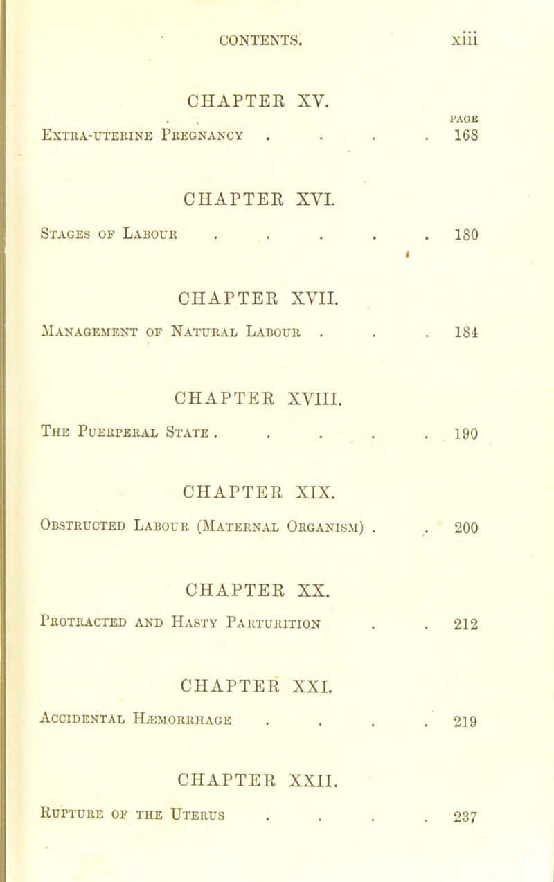 CHAPTER XV. PAGE EXTHA-UTEEINE PREGNANCY . . • . . 168 CHAPTER XVI. Stages of Labour . ,. . , . 180 CHAPTER XVII. Management of Natural Labour . . . 184 CHAPTER XVIII. The Puerperal State . . . . .190 CHAPTER XIX. OBaTRUCTED LABOUR (MATERNAL ORGANISM) . . 200 CHAPTER XX. Protracted and Hasty Parturition . . 212 CHAPTER XXI. Accidental HiUMORRHAGE . . . . 219 CHAPTER XXII. KUPTURE OF THE UtERUS .... 237