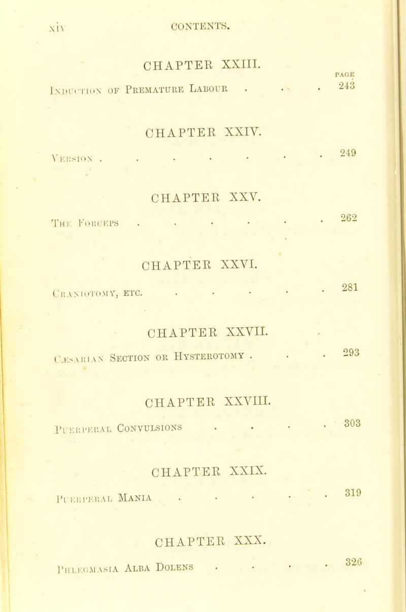 CHAPTER XXIII. l.MH i TKiN OF PrEMATUUE LABOUR CHAPTER XXIV. \'i:i;si(iN . . . • • CHAPTER XXV. 'Jhk l''ui;cr.i'S . . • • CHAPTER XXVI. CUA M Hid MY, ETC. CHAPTER XXVII. Cksakian Section or Hysterotomy . CHAPTER XXVIII. 1'l-ki:i'ki;al Convulsions CHAPTER XXIX. I'l i',i;i'j:kai, Mania CHAPTER XXX. I'llLKi^MASIA Alba Dolens