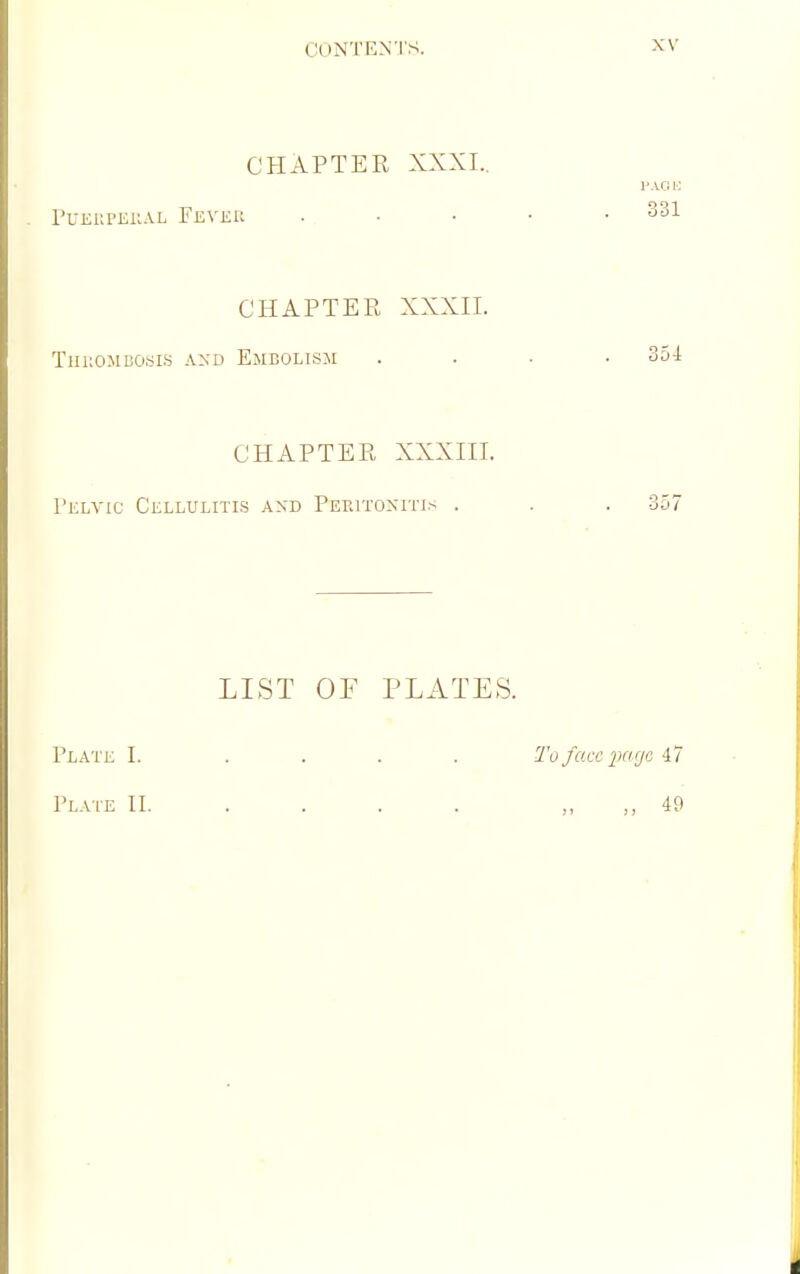 CHAPTEE XXXI., PUEKPEllAL FeVEU PAOB 331 CHAPTEE, XXXII. TlIUOMBOyiS AND Emdolism .... 354 CHAPTEE XXXIII. rKLYxc Cellulitis and PEPaTOxnus . . . 357 LIST OF PLATES. Plate I. .... To face ikkjc Plate II. . . . . „ 49