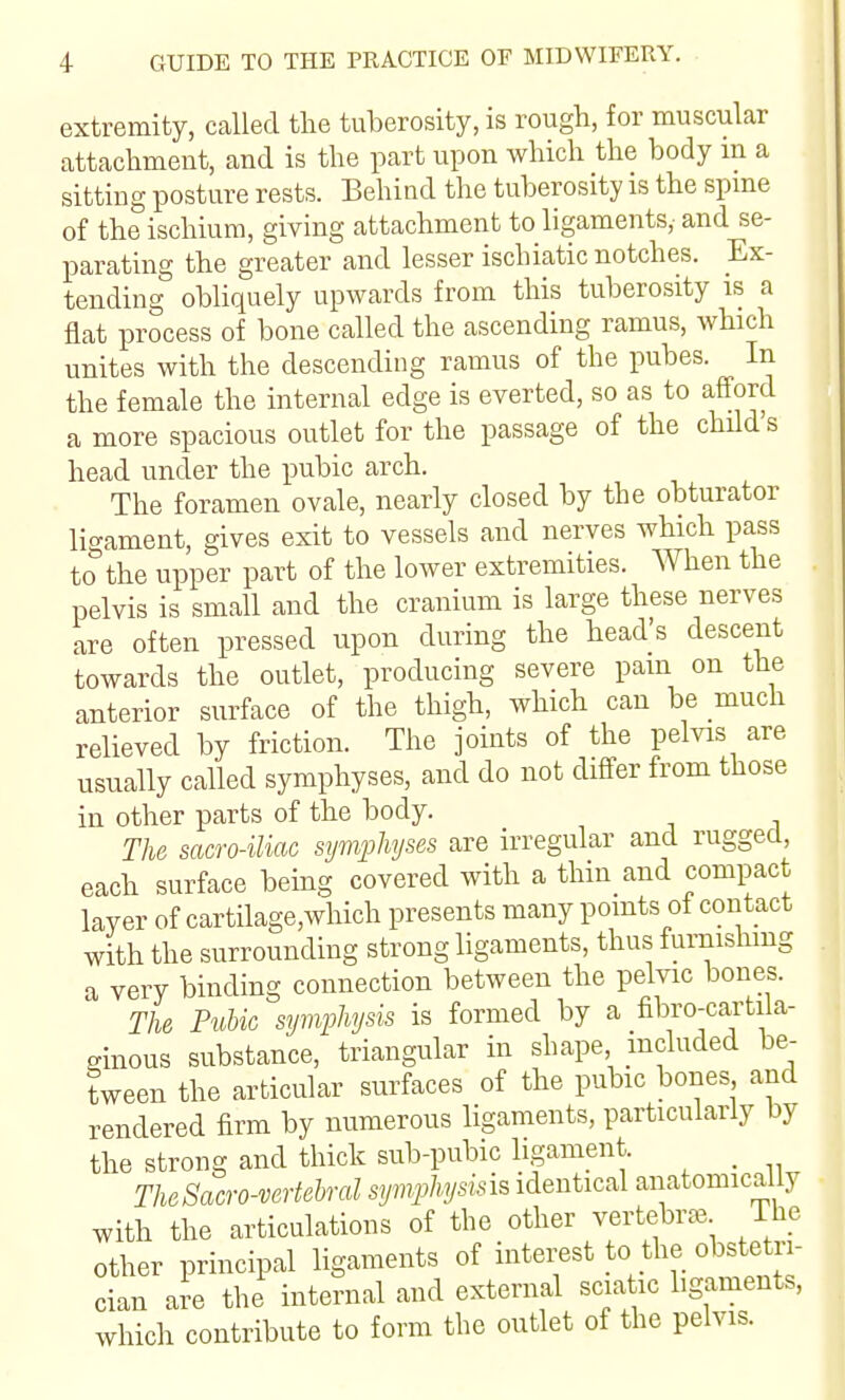 extremity, called the tuberosity, is rough, for muscular attachment, and is the part upon which the body m a sitting posture rests. Behind the tuberosity is the spme of the ischium, giving attachment to ligaments,- and se- parating the greater and lesser ischiatic notches. Ex- tending obliquely upwards from this tuberosity is a flat process of bone called the ascending ramus, which unites with the descending ramus of the pubes. In the female the internal edge is everted, so as to afford a more spacious outlet for the passage of the child s head under the pubic arch. The foramen ovale, nearly closed by the obturator ligament, gives exit to vessels and nerves which pass to^the upper part of the lower extremities. When the pelvis is small and the cranium is large these nerves are often pressed upon during the head's descent towards the outlet, producing severe pam on the anterior surface of the thigh, which can be much relieved by friction. The joints of the pelvis are usually called symphyses, and do not differ from those in other parts of the body. The sacro-iliac symphyses are irregular and rugged, each surface being covered with a thin and compact layer of cartilage,which presents many pomts of contact with the surrounding strong ligaments, thus furnisliing a very binding connection between the pelvic bones. The Pubic symphysis is formed by a fibro-cartila- mious substance, triangular in shape included be- tween the articular surfaces of the pubic bones and rendered firm by numerous ligaments, particularly by the strong and thick sub-pubic ligament. _ TheSacro-vertebral symphysisis identical anatomically with the articulations of the other vertebrae The other principal ligaments of interest to the obste ri- cian are the internal and external sciatic hgaments, which contribute to form the outlet of the pelvis.