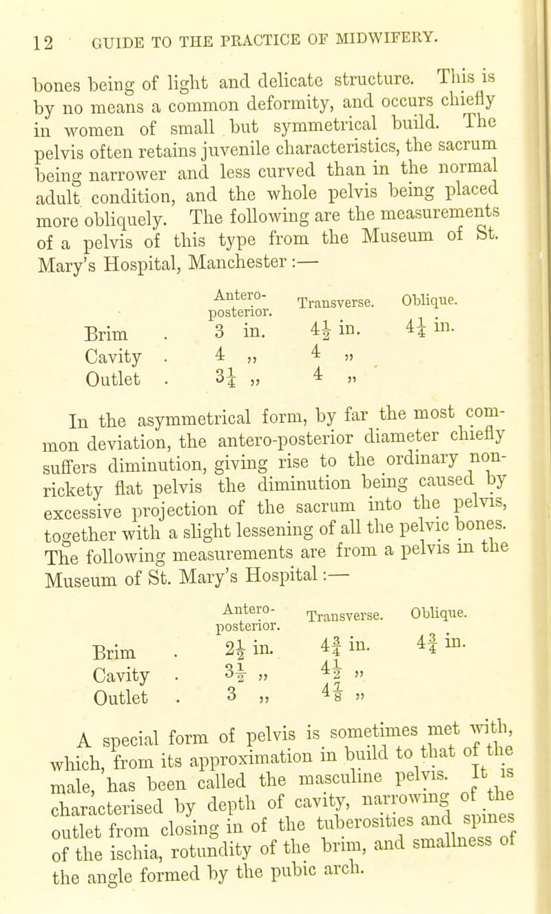 bones being of light and delicate structure. This is by no means a common deformity, and occurs chiefly in women of small but symmetrical build. The pelvis often retains juvenile characteristics, the sacrum being narrower and less curved than in the normal adult condition, and the whole pelvis being placed more obliquely. The following are the measurements of a pelvis of this type from the Museum of St. Mary's Hospital, Manchester Autero- Transverse. Oblique, posterior. Brim . 3 in. 4^ in. 4^ ni. Cavity . 4 „ 4 „ Outlet . H „ 4 „ • In the asymmetrical form, by far the most com- mon deviation, the antero-posterior diameter chiefly sufi'ers diminution, giving rise to the ordmary non- rickety flat pelvis the diminution bemg caused by excessive projection of the sacrum mto the pelvis, together with a slight lessening of all the pelvic bones. The following measurements are from a pelvis m tHe Museum of St. Mary's Hospital :— Antero- r^,.^^^^^y.se. ObUque. posterior. Brim . 21 in. 4| in. 4f in. Cavity . 3i „ 42 Outlet . 3 „ 48 „ A special form of pelvis 'f^^'' which, from its approximation m build to that of the male, has been called the masculine pelvis. It is characterised by depth of cavity, -^-^^^^S outlet from closing in of the tuberosities and spines of the ischia, rotundity of the brim, and smallness of the angle formed by the pubic arch.