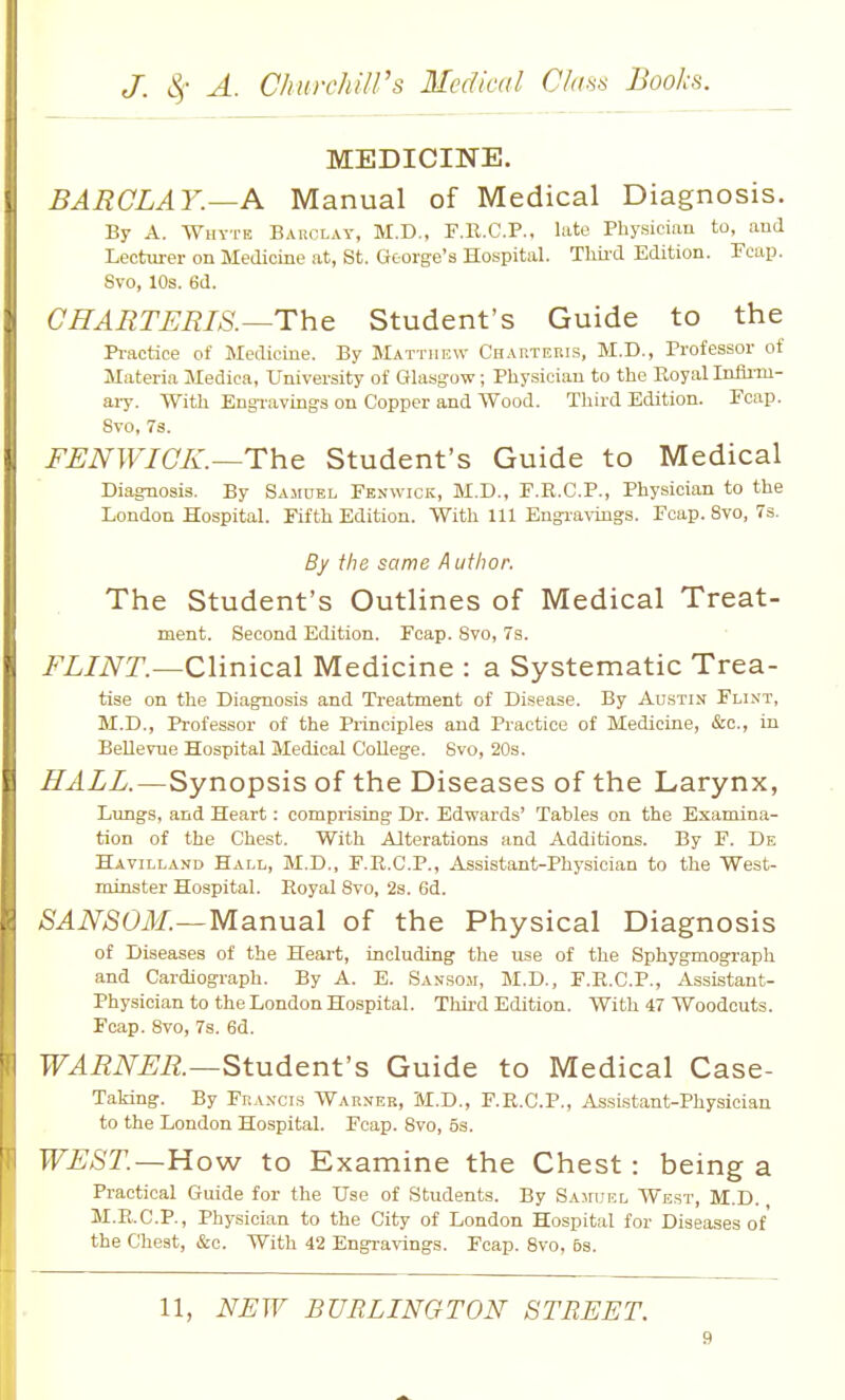 MEDICINE. BARCLAY.—A Manual of Medical Diagnosis. By A. Whyte Barclay, M.D., F.ll.C.P., lute Physiciau to, and Lectui-er on Medicine at, St. George's Hospital. Tliii'd Edition. Fcap. Svo, 10s. 6d. CHARTERIS.—The Student's Guide to the Pi-actice of Medicine. By Matthkw Chartems, M.D., Professor of Materia Medica, University of Glasgow; Physiciau to the RoyalInfli-m- aiy. With EugTavings on Copper and Wood. Third Edition. Ecap. 8to, 73. FENWICK.—Th.Q Student's Guide to Medical Diagnosis. By Sa.huel Fenwick, M.D., F.R.G.P., Physician to the London Hospital. Fifth Edition. With 111 Engravings. Fcap. Svo, 73. By the same A uthor. The Student's Outlines of Medical Treat- ment. Second Edition. Fcap. Svo, 7s. J^L/iYT.—Clinical Medicine : a Systematic Trea- tise on the Diagnosis and Treatment of Disease. By Austin Flint, M.D., Professor of the Pi-inciples and Practice of Medicine, &c., in BeUevue Hospital Medical CoUege. Svo, 20s. HALL.—Synopsis of the Diseases of the Larynx, Lungs, and Heart: comprising Dr. Edwards' Tables on the Examina- tion of the Chest. With Alterations and Additions. By F. De Havilla.vd Hall, M.D., F.R.C.P., Assistant-Physician to the West- minster Hospital. Royal Svo, 2s. 6d. SANSOAL—Manual of the Physical Diagnosis of Diseases of the Heart, including the use of the Sphygmograph and Cardiograph. By A. E. Sansom, M.D., F.R.C.P., Assistant- Physician to the London Hospital. Thii-d Edition. With 47 Woodcuts. Fcap. Svo, 7s. 6d. WARNER.—Student's Guide to Medical Case- Taking. By Francis Warner, M.D., F.R.C.P., Assistant-Physician to the London Hospital. Fcap. Svo, 5s. WJEST.—How to Examine the Chest : being a Practical Guide for the Use of Students. By Samuel West, M.D. M.R.C.P., Physician to the City of London Hospital for Diseases of the Chest, &o. With 42 Engravings. Fcap. Svo, &a. 11, NEW BURLINGTON STREET.