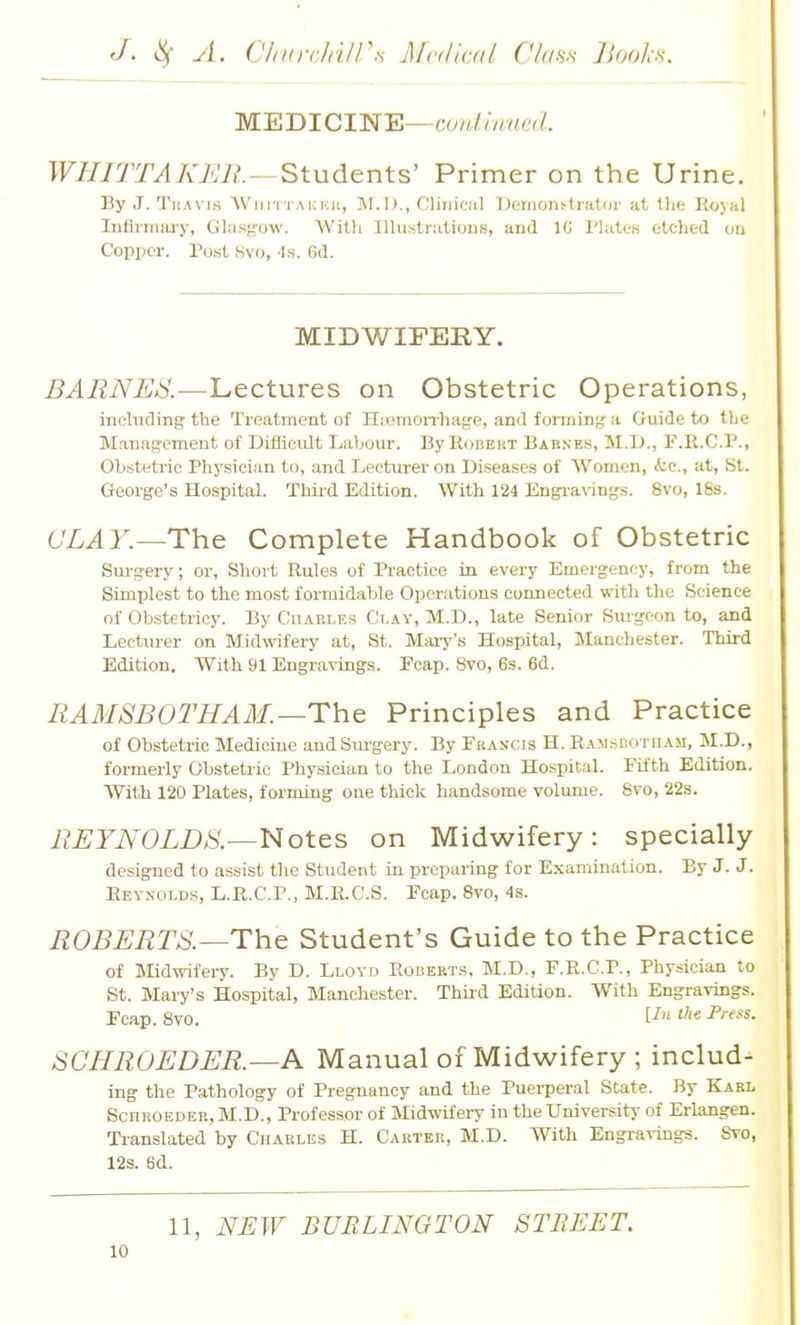 MBBICIN'E—ami hmi'< I. WJIJTTAKJ'JlL^Students' Primer on the Urine. By J. TiiAvis Wiiri'i AKnit, M.I)., Olinioiil I)emo7l^lI■ator at the Royal IiifliTruu-y, Gliisg-ow. Willi Illust,r;iUous, and IG I'UtteK etched ou Copijcr. Post 8vo, ■Is. 6d. MIDWIFERY. BARNES.—Lectures on Obstetric Operations, including the Treatment of Hi union-hage, and forming-a Guide to the Management of DifiiciUt Labour. BylliiBEiiT Baenes, M.I-)., F.R.C.P., Obstetric Physician to, and Lecturer on Diseases of Women, Aic, at, St. George's Hospital. Third Edition. With 124 Engranngs. 8vo, 18s. CLAY.—The Complete Handbook of Obstetric Sm-gery; or, Short Rules of Practice in every Emergency, from the Simplest to the most formidable Operations connected with the Science of Obstetriey. By Charles Clay, M.D., late Senior Sm-geon to, and Lecturer on Midwifery at, St. Marj's Hospital, Manchester. Third Edition. With 91 Engravings. Ecap. Svo, 6s. 6d. EAMSBOTHAM.—The Principles and Practice of Obstetric Medicine and Sm-gery. By Francis H. RAMSEOxnAii, M.D., formerly Obstetric Physician to the London Hospital. Fifth Edition. With 120 Plates, forming one thick handsome volume. Svo, 22s. EEYNOLDS.—Notes on Midwifery: specially designed to assist the Student in preparing for Examination. By J. J. Reynolds, L.R.C.P., M.R.C.S. Foap. Svo, 4s. ROBERTS.—The Student's Guide to the Practice of Midwifery. By D. Lloyd Roberts, M.D., F.R.C.P., Physician to St. Mary's Hospital, Manchester. Thii-d Edition. With Engravings. Fcap. Svo. [-f SCBROEDER.—A Manual of Midwifery ; includ- ing the Pathology of Pregnancy and the Puerperal State. By Karl ScnEOEDER, M.D., Professor of Midwifery in the University of Erlangen. Translated by Charles H. Carter, M.D. With Engravings. Svo, 123. 6d. 11, NEW BURLINGTON ST BEET.