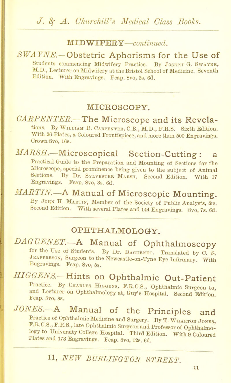 MIDWIFERY—t•o?^^^^^^^{ecZ, SWAYNE. — Ohstetvic Aphorisms for the Use of students coraraeiiciug Midwil'ery Practice. By Joseph G. Swayne, M.D., Lectm-er on Midwifery at the Bristol School of Medicine. Seventh Edition. With Engraviugs. rcaj). 8vo, 3s. 6d. MICROSCOPY. CARPENTER.—The Microscope and its Revela- tions. By WiLLiAJi B. Cakpenter, G.B., M.D., F.R.S. Sixth Edition. With 2G Hates, a Coloured Frontispiece, and more than 500 Bngrayings. Crown Svo, 16s. MARSH.—Microscopical Section-Cutting : a Practical Guide to the Preparation and Mounting of Sections for the Microscope, special prominence being given to the subject of Animal Sections. By Dr. Sylvester Marsh. Second Edition. With 17 Engravings. Fcap. Svo, 3s. 6d. MARTIN.—A Manual of Microscopic Mounting. By John H. Maetin, Member of the Society of PubUc Analysts, Sea. Second Edition. With several Plates and 144 Engravings. Svo, 7s. 6d. OPHTHALMOLOGY. DAGUENET.—A Manual of Ophthalmoscopy for the Use of Students. By Dr. Daguenet. Translated by C. S. Jeaffreson, Surgeon to the Newcastle-on-Tyne Eye Infli-mary. With Engravings. Peap. Svo, 53. HIGGENS.—Hints, on Ophthalmic Out-Patient Practice. By Charles Higge.ns, E.R.C.S., Ophthalmic Surgeon to, and Lectm-er on Ophthalmology at, Guy's Hospital. Second Edition Fcap. Svo, 3s. JONES.—A Manual of the Principles and Practice of Ophthalmic Medicine and Sm-gery. By T. Wharton Jones, F.R.G.S., F.R.S., late Ophthalmic Surgeon and Professor of Ophthahno- logy to Umversity CoUege Hospital. Third Edition. With 9 Coloured Plates and 173 Engravings. Fcap. Svo, 12s. 6d. 11, NEW BURLINGTON STREET.