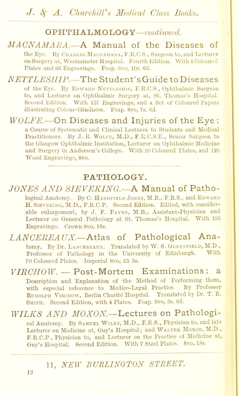 OPHTHALMOLOGY—ro/iiW'c^. MACNAMARA.—K Manual of the Diseases of the Eye. By C'iiaiilus Macnamaua, I'.U.C.S., Buigi.'ou to, iiud Ltctm-tr on Surgery iit, 'VVe.stminster Hospital. I'ourtli Edition. With 4 Colouri-il Plates and 6G Engravings. Fcap. Svo, 10s. 6d. NJETTLESmP.—The Student's Guide to Diseases of the Eye. By Eoward Nettlkship, F.E.C.R., Ophthalmic Surgeon to, and Lecturer on Ophthalmic Surgery at, St. Thomas's Hospital. Second Edition. With 137 Engravings, and a Set of Coloured Papers illustrating Cohmr-blindness. Fcap. Svo, 7s. Gd. WOLFE.—On Diseases and Injuries of the Eye : a CouT'se of Systematic and Clinical Lectmes to Students and Medical Practitioners. By J. R. Wolfk, M.D., F.Pi.C.S.E., Senior Surgeon to the Glasgow Ophthalmic Institution, Lecturer on Ophthalmic Medicine and Surgery in Anderson's College. AVith 10 Colom-ed Plates, and 120 Wood Engravings, Svo. PATHOLOGY. JONES AND SIEVEKING.—A Manual of Patho- logical Anatomy. By C. Handfield Jone.'?, M.B., F.R.S., and Edward H. SiEVEKiNG, M.D., F.R.C.P. Second Edition. Edited, with consider- able enlai-gement, by J. F. Payne, M.B., Assistant-Physician and Lectm-er on General Pathology at St. Tliomas's Hospital. With 195 Engi-avings. Crown Svo, 16s. LANCEEEAUX.—Atlas of Pathological Ana- tomy. By Dr. Lancereaux. Translated by W. S. Greenfield, M.D., Professor of Pathology in the University of Edinbm-gh. With 70 Colom-ed Plates. Imperial Svo, £5 5s. VIRCHOW. — Post-Mortem Examinations : a Description and Explanation of the Method of Performing them, with especial reference to Medico-Legal Practice. By Professor EnDOLPH ViRciiow, Berlin Charite Hospital. Translated by Dr. T. B. Smith. Second Edition, with 4 Plates. Fcap. Svo, 3s. 6d. WILKS AND MOXON.—l^ectuvcs on Pathologi- cal Anatomy. By Samuel Wilks, M.D., F.R.S., Physician to, and late Lecturer on Medicine at, Guy's Hospital; and Walter Mosox, M.D., F.R.C.P., Physician to, and Lectm-er on the Practice of Medicine at, Guy's Hospital. Second Edition. With 7 Steel Plates. Svo, ISs. 11, NEW BURLINGTON STREET.
