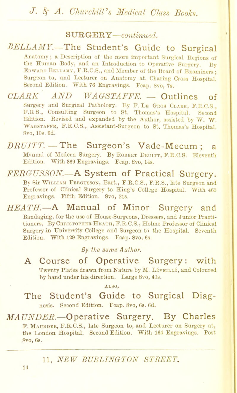 SUUGBRY—coulinue'/. BELLAMY.—The Student's Guide to Surgical Anatomy; a Uescrijition of the more imjiortiint .Snr;,'-ical Hef^ions of tlie Human Body, and an Inti-oduction to Operative Surffeiy. ]jy Edwauij Bellamy, F.R.G.8., and Member of t)ie Board of Examiners ; Surgeon to, and Lecturer on Anatomy at, Charing CrosB Uospital. Second Edition. With 76 Engravings. Fcap. 8vo, 7s. CLARK AND WAGSTAFFE. — Outlines of Sui-gery and Surgical Pathology. By E. Le Gro.s Claiik, F.R.C.S., F.R.S., Consulting Surgeon to St. Thomas's Hospital. Second Edition. Revised and expanded by the Autlior, assisted by W. W. Wagstaffe, F.R.C.S., Assijstant-Surgeon to St. Thomas's Hospital. 8vo, 10s. 6d. DRUITT.—The Surgeon's Vade-Mecum ; a Manual of Modern Surgery. By Robekt Dbuitt, F.R.C.S. Eleventh Edition. With 369 Engravings. Fcap. 8vo, 1-ls. FERGUSSON.—A System of Practical Surgery. By Sir William Ferousson, Bart., F.R.C.S., F.R.S., late Surgeon and Professor of Clinical Sui'gery to King's CoUege Hospital. With 46,'i Engravings. Fifth Edition. 8vo, 2l8. HEATH.—A Manual of Minor Surgery and Bandaging, for the use of House-Surgeons, Dressers, and Junior Practi- tioners. By Christopher HivAth, F.R.C.S., Holme Professor of Clinical Surgei-y in University CoUege and Surgeon to the Hospital. Seventh Edition. With 129 Engravings. Fcap. 8vo, 6s. By the same Author. A Course of Operative Surgery: with Twenty Plates drawn from Natui'e by M. Levhille, and Colom-ed by hand under his direction. Large Bvo, 40s. ALSO, The Student's Guide to Surgical Diag- nosis. Second Edition. Fcap. Svo, 6s. 6d. MAUNDER.—Operative Surgery. By Charles F. Maonder, F.R.C.S., late Surgeon to, and Lectm-er on Surgery at, the London Hospital. Second Edition. With 164 Engravings. Post Svo, 6s. 11, NEW BURLINGTON STREET.