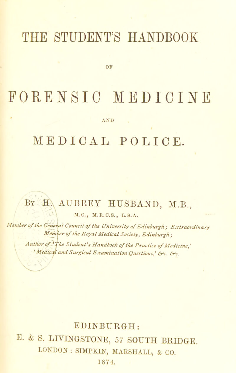 OF FORENSIC MEDICINE AND MEDICAL POLICE. By H:\ AUBREY HUSBAND, M.B., M.C., M.R.C.S., L.S.A. Member of the General Council of the University of Edinburgh ; Extraordinary Member of the Royal Medical Society, Edinburgh; A ttthor of ' fhe Student's Handbook of the Practice of Medicine,' ' MedicaS and Surgical Examination Questions,' &*c. &*c. EDINBURGH: E. & S. LIVINGSTONE, 57 SOUTH BRIDGE. LONDON : SIMPKIN, MAESHALL, & CO. 1874.