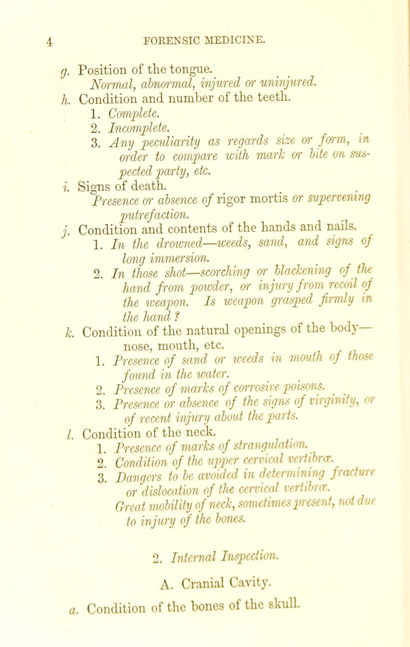 g. Position of the tongue. Normal, abnormal, injured or uninjured. h. Condition and number of the teeth. 1. Complete. 2. Incomplete. 3. Any peculiarity as regards size or form, in order to compare with mark or bite on sus- pected party, etc. i. Signs of death. Presence or absence of rigor mortis or supervening putrefaction. j. Condition and contents of the hands and nails. 1. In the drowned—weeds, sand, and signs of long immersion. 2. In those shot—scorching or blackening of the hand from powder, or injury from recoil of the weapon. Is weapon grasped firmly in the hand t k. Condition of the natural openings of the body- nose, mouth, etc. 1. Presence of sand or weeds in mouth of those found in the water. 2. Presence of marks of corrosive poisons. 3. Presence or absence of the signs of virginity, or of recent injury about the parts. I Condition of the neck. 1. Presence of marks of strangulation. 2 Condition of the upper cervical veriibrce 3 Dangers to be avoided in determining frachm or dislocation of the cervical vertibm. Great mobility of neck, sometimes present, not due to injury of tlie bones. 2. Internal Inspection. A. Cranial Cavity, o. Condition of the bones of the skull.