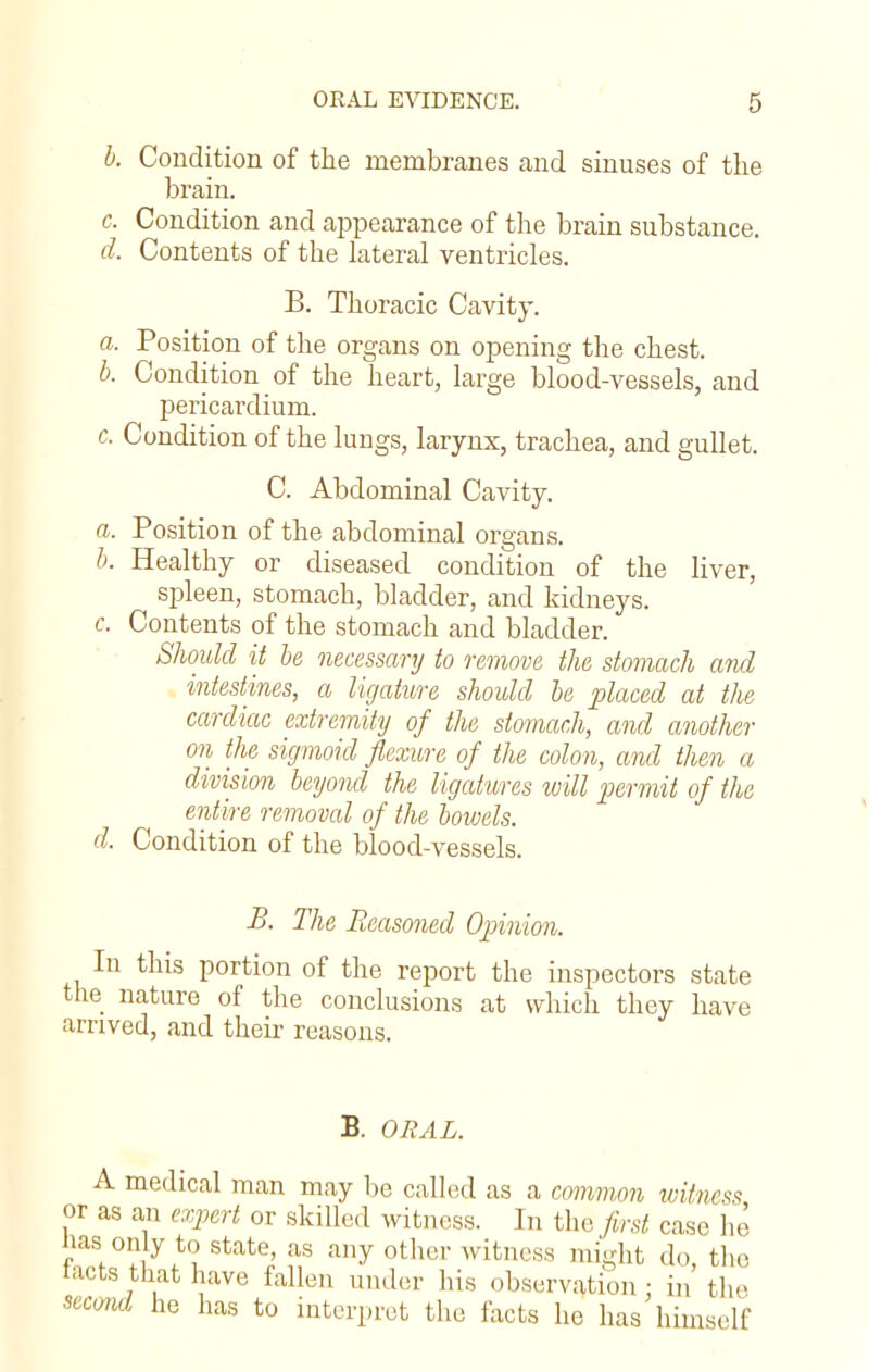 b. Condition of the membranes and sinuses of the brain. c. Condition and appearance of the brain substance. d. Contents of the lateral ventricles. B. Thoracic Cavity. a. Position of the organs on opening the chest. b. Condition of the heart, large blood-vessels, and pericardium. c. Condition of the lungs, larynx, trachea, and gullet. C. Abdominal Cavity. a. Position of the abdominal organs. b. Healthy or diseased condition of the liver, spleen, stomach, bladder, and kidneys. c. Contents of the stomach and bladder. Should it be necessary to remove the stomach and intestines, a ligature should be placed at tlie cardiac extremity of the stomach, and another on the sigmoid flexure of the colon, and then a division beyond the ligatures will permit of the entire removed of the bowels. d. Condition of the blood-vessels. B. The Reasoned Opinion. In this portion of the report the inspectors state the nature of the conclusions at which they have arrived, and their reasons. B. ORAL. A medical man may be called as a common witness or as an expert or skilled witness. In the first case he nas on y to state, as any other witness might do, the tacts that have fallen under his observation - in the second he has to interpret the facts he has himself