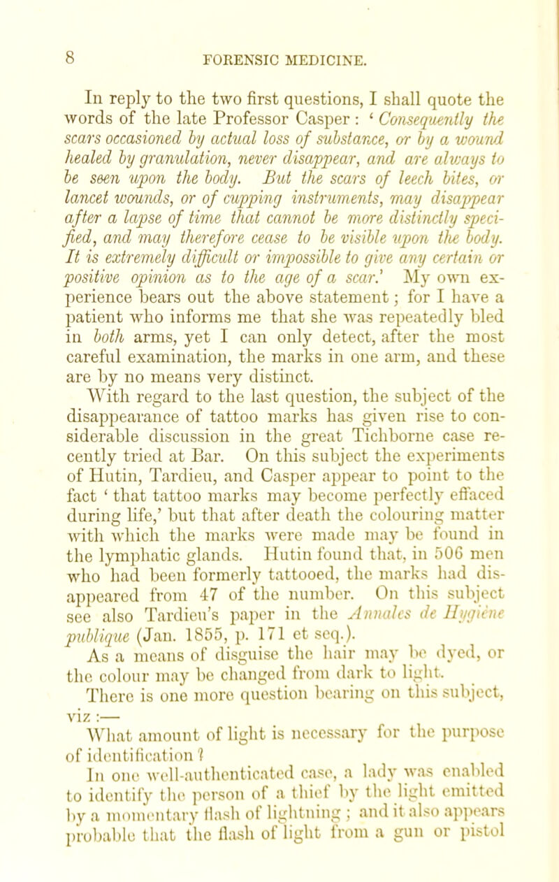 In reply to the two first questions, I shall quote the words of the late Professor Casper : ' Consequently the scars occasioned by actual loss of substance, or by a wound healed by granulation, never disappear, and are always to be seen upon the body. But the scars of leech bites, or lancet wounds, or of cupping instruments, may disappear after a lapse of time that cannot be more distinctly speci- fied, and may therefore cease to be visible upon Die body. It is extremely difficult or impossible to give any certain or positive opinion as to the age of a scar.' My own ex- perience bears out the above statement; for I have a patient who informs me that she was repeatedly bled in both arms, yet I can only detect, after the most careful examination, the marks in one arm, and these are by no means very distinct. With regard to the last question, the subject of the disappearance of tattoo marks has given rise to con- siderable discussion in the great Tichborne case re- cently tried at Bar. On this subject the experiments of Hutin, Tardieu, and Casper appear to point to the fact ' that tattoo marks may become perfectly effaced during life,' but that after death the colouring matter Avith which the marks were made may be found in the lymphatic glands. Hutin found that, in 50G men who had been formerly tattooed, the marks had dis- appeared from 47 of the number. On this subject see also Tardieu's paper in the Annates de Hygiene publigue (Jan. 1855, p. 171 et seq.). As a means of disguise the hair may be dyed, or the. colour may be changed from dark to light, There is one more question bearing on this subject, viz :— What amount of light is necessary for the purpose of identification J In one well-authenticated case, a lady was enabled to identify the person of a thief by the light emitted by a momentary Hash of lightning ; and it also appears probable that the flash of light from a gun or pistol