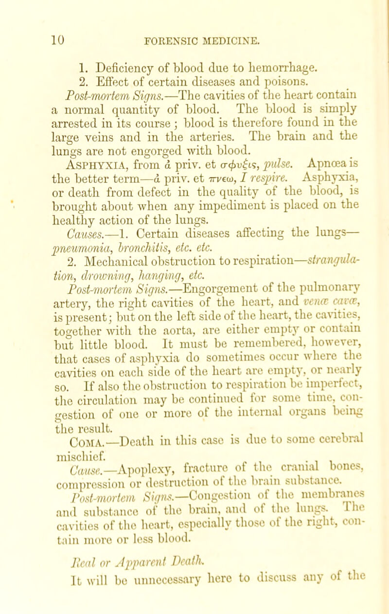 1. Deficiency of blood due to hemorrhage. 2. Effect of certain diseases and poisons. Post-mortem Signs.—The cavities of the heart contain a normal quantity of blood. The blood is simply arrested in its course ; blood is therefore found in the large veins and in the arteries. The brain and the lungs are not engorged with blood. Asphyxia, from d priv. et a-<£u|is, pulse. Apnoea is the better term—d priv. et ttvcco, I respire. Asphyxia, or death from defect in the quality of the blood, is brought about when any impediment is placed on the healthy action of the lungs. Causes.—1. Certain diseases affecting the lungs— pneumonia, bronchitis, etc. etc. 2. Mechanical obstruction to respiration—strangula- tion, drowning, hanging, etc. Post-mortem Signs.—Engorgement of the pulmonary artery, the right cavities of the heart, and vena, cam, is present; but on the left side of the heart, the cavities, together with the aorta, are either empty or contain but little blood. It must be remembered, however, that cases of asphyxia do sometimes occur where the cavities on each side of the heart are empty, or nearly so. If also the obstruction to respiration be imperfect, the circulation may be continued for some time, con- gestion of one or more of the internal organs being the result. Coma.—Death in this case is due to some cerebral mischief. Came .—Apoplexy, fracture of the cranial bones, compression or destruction of the brain substance. Post-mortem Signs.—Congestion of the membranes and substance of the brain, and of the lungs. The cavities of the heart, especially those of the right, con- tain more or less blood. Jlcul or Apparent Death. It will be unnecessary here to dis cuss any of the