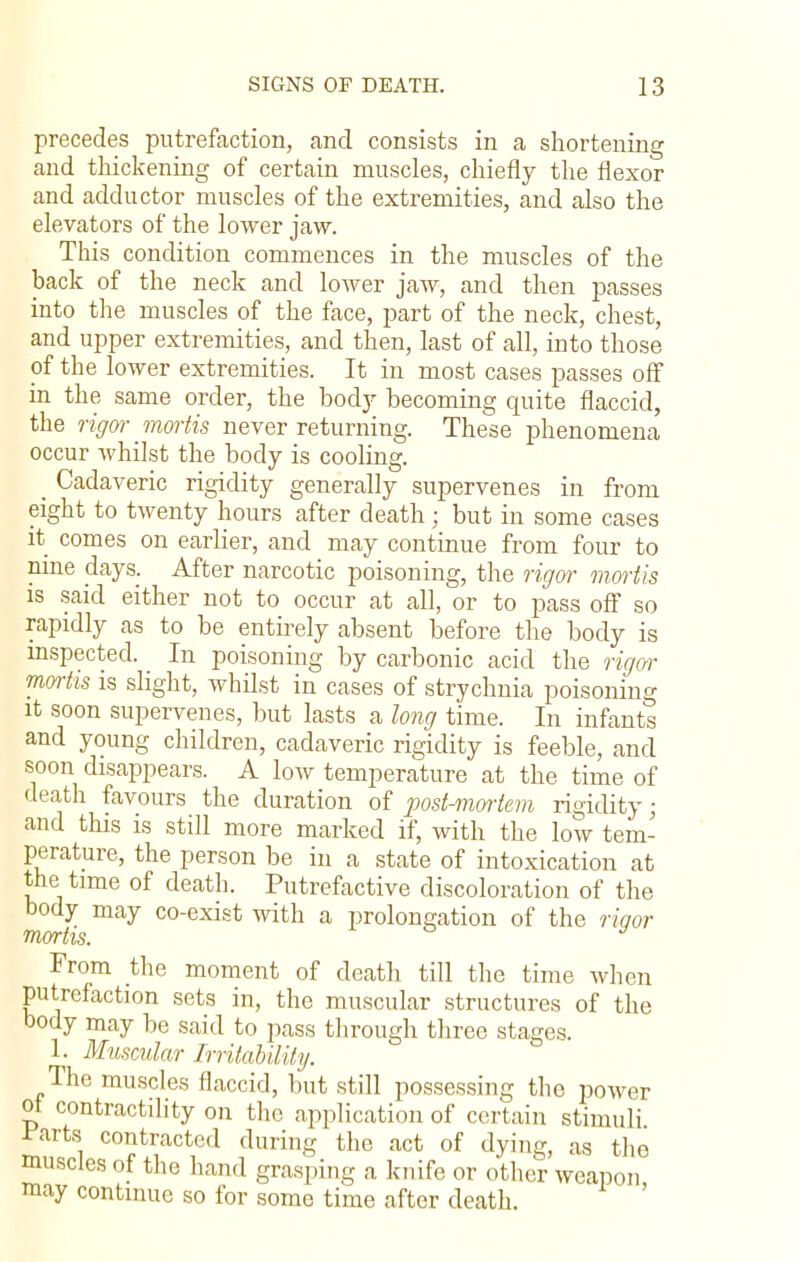 precedes putrefaction, and consists in a shortening and thickening of certain muscles, chiefly the flexor and adductor muscles of the extremities, and also the elevators of the lower jaw. This condition commences in the muscles of the hack of the neck and lower jaw, and then passes into the muscles of the face, part of the neck, chest, and upper extremities, and then, last of all, into those of the lower extremities. It in most cases passes off in the same order, the body becoming quite flaccid, the rigor mortis never returning. These phenomena occur whilst the body is cooling. _ Cadaveric rigidity generally supervenes in from eight to twenty hours after death; but in some cases it comes on earlier, and may continue from four to nine days. After narcotic poisoning, the rigor mortis is said either not to occur at all, or to pass off so rapidly as to be entirely absent before the body is inspected. In poisoning by carbonic acid the rigor mortis is slight, whilst in cases of strychnia poisoning it soon supervenes, but lasts a long time. In infants and young children, cadaveric rigidity is feeble, and soon disappears. A low temperature at the time of death favours the duration of post-mortem rigidity; and this is still more marked if, with the low tem- perature, the person be in a state of intoxication at the time of death. Putrefactive discoloration of the body may co-exist with a prolongation of the rigor mortis, * From the moment of death till the time when putrefaction sets in, the muscular structures of the body may be said to pass through three stages. 1. Muscular Irritability. The muscles flaccid, but still possessing the power ot contractility on the application of certain stimuli ^arts contracted during the act of dying, as tho muscles of the hand grasping a knife or other weapon may continue so for some time after death.