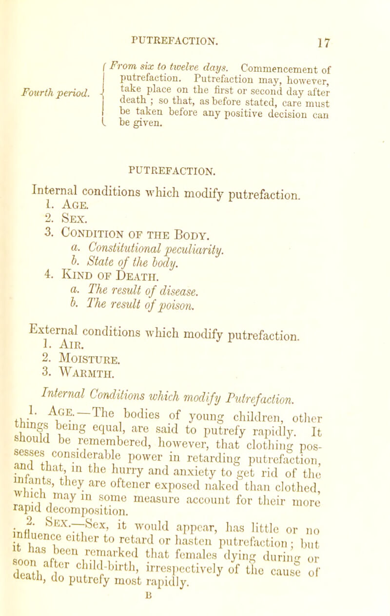 (From six to twelve days. Commencement of | putrefaction. Putrefaction may, however, Fourth period. \ take place on the first or second day after death ; so that, as before stated, care must be taken before any positive decision can I be given. PUTREFACTION. Internal conditions which modify putrefaction L Age. 2. Sex. 3. Condition of the Body. a. Constitutional peculiarity. b. State of the body. 4. Kind of Death. a. The result of disease. b. The result of poison. External conditions which modify putrefaction 1. Air. 2. Moisture. 3. Warmth. Internal Conditions which modify Putrefaction. 1. Age.—The bodies of young children, other things being equal, are said to putrefy rapidly. It should be remembered, however, that clothing pos- sesses considerable power in retarding putrefaction, ana that in the hurry and anxiety to get rid of the imants, they are oftener exposed naked than clothed winch may m some measure account for their more rapid decomposition. 2. SEX.—-Sex, it would appear, has little or no mnuence either to retard or hasten putrefaction; but « has been remarked that females dying during or 2 after child-birth, irrespectively of L cans! of aeath, do putrefy most rapidly.