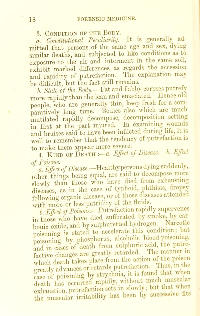 3. Condition of the Body. a. Constitutional Peculiarity.—-It is generally ad- mitted that persons of the same age and sex, dying similar deaths, and subjected to like conditions as to exposure to the air and interment in the same soil, exhibit marked differences as regards the accession and rapidity of putrefaction. The explanation may be difficult, but the fact still remains. b. State of the Body.—Fat and flabby corpses putrefy more rapidly than the lean and emaciated. Hence old people, who are generally thin, keep fresh for a com- paratively long time. Bodies also which are much mutilated rapidly decompose, decomposition setting in first at the part injured. In examining wounds and bruises said to have been inflicted during life, it is well to remember that the tendency of putrefaction is to make them appear more severe. , J 4. Kind of Death :—a. Effect of Disease, b. Effi a of Poisons. . j j i a Effect of Disease.—Healthy persons dying suddenly, other things being equal, are said to decompose more slowly than those who have died from exhausting diseases, as in the case of typhoid, phthisis dropsy following organic disease, or of those diseases attended with more or less putridity of the fluids. b Effect of Poisons.—Putrefaction rapidly supervenes in those who have died suffocated by smoke by car- bonic oxide, and by sulphuretted hydrogen, ^arcotic poisoning is stated to accelerate this condition: but noisoninl by phosphorus, alcoholic blood-poisoning, ZTi cases of death from sulphuric acid, the putre- factive changes are greatly retarded. The manner in wliS deatirtakcs phice from the action of the poison greatly advances or retards putrefaction. Thus, m the case of poisoning by strychnia, it is found that when Sh has occurred rapidly, without much muscular exhaustion, putrefaction sets in slowly; but that when 11 e muscuh r irritability has been by successive fits