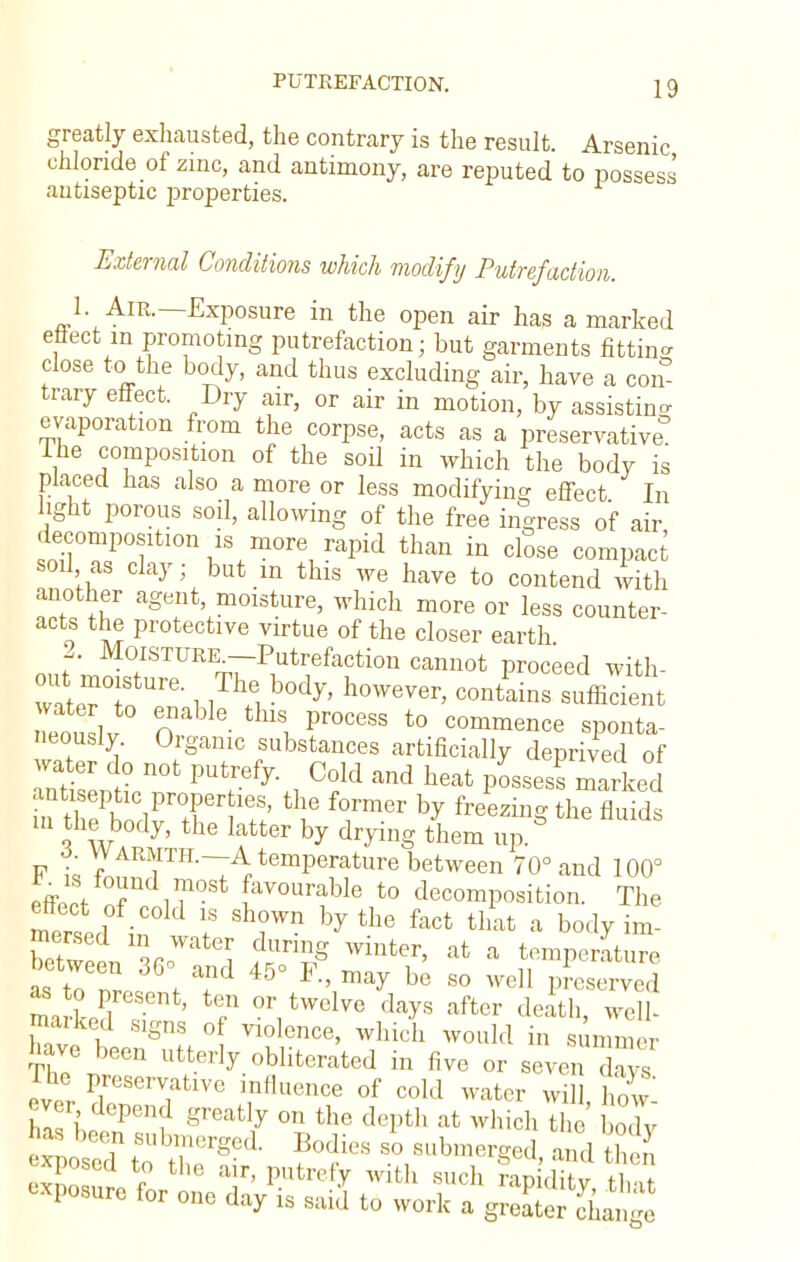 greatly exhausted, the contrary is the result. Arsenic chloride of zinc, and antimony, are reputed to possess antiseptic properties. External Conditions which modify Putrefaction. 1. Air.—Exposure in the open air has a marked effect in promoting putrefaction; but garments fitting close to the body, and thus excluding air, have a com trary effect. Dry air, or air in motion, by assisting evaporation from the corpse, acts as a preservative The composition of the soil in which the body is placed has also a more or less modifying effect In light porous soil, allowing of the free ingress of air decomposition is more rapid than in close compact soil as clay; but in this we have to contend with another agent, moisture, which more or less counter- acts the protective virtue of the closer earth 2. Moisture -Putrefaction cannot proceed with- wat^To G' 1 lT\i b°dy' Wver' Contains efficient neouSlv O Pr0C6SS t0 com™nce sponta- neously Organic substances artificially deprived of water do not putrefy. Cold and heat pLsesfmarked antiseptic properties, the former by freezing the fluids m the body, the latter by drying them up.° 3. Warmth.—A temperature between 70° and 100° effiS- f i?°St favourabIe t0 decomposition. The meritin I8 Sh?Wn by thG fact that a bod7 im- between I*! f^Z8 winter' at a ^perature ufto TJ ♦ 45° R' ^ be 80 wel1 Preserved markoS ' f °r,tWclve da^S after death> ^U- marked signs of violence, which would in summer have been utterly obliterated in five or seven Tys The preservative influence of cold water wi how n ho °Penf ^7 °n the dePfch at ^ch the body as been submerged. Bodies so submerged and thS exposure for one day is said to work a greater cWe