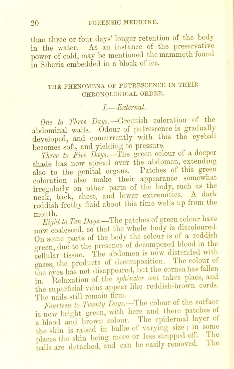 than three or four days' longer retention of the body in the water. As an instance of the preservative power of cold, may be mentioned the mammoth found in Siberia embedded in a block of ice. THE PHENOMENA OF PUTRESCENCE IN THEIR CHRONOLOGICAL ORDER. I.—External. One to Three Days.—Greenish coloration of the abdominal walls. Odour of putrescence is gradually developed, and concurrently with this the eyeball becomes soft, and yielding to pressure. Three to Five Days.—The green colour of a deeper shade has now spread over the abdomen, extending also to the genital organs. Patches of tins green coloration also make their appearance somewhat irregularly on other parts of the body, such as the neck, back, chest, and lower extremities. A dark reddish frothy fluid about this time wells up from the mouth. , Eight to Ten Days.—The patches of green colour have now 'coalesced, so that the whole body is discoloured On some parts of the body the colour is of a reddish green due to the presence of decomposed blood in the cellular tissue. The abdomen is now distended with •rases, the products of decomposition. The colour■ of the eyes has not disappeared, but the cornea has fallen in Relaxation of the sphincter ant takes place, and the superficial veins appear like reddish-brown cords. The nails still remain linn. Fourteen to Twenty Dap.—The colour of the surface is now briidit green, with here and there pat.hes of a blood and brown colour. The epidermal layer of the skin is raised in bulla- of varying size ; m some places the skin being more or less stripped off. 1 he nails arc detached, and can be easily removed. The