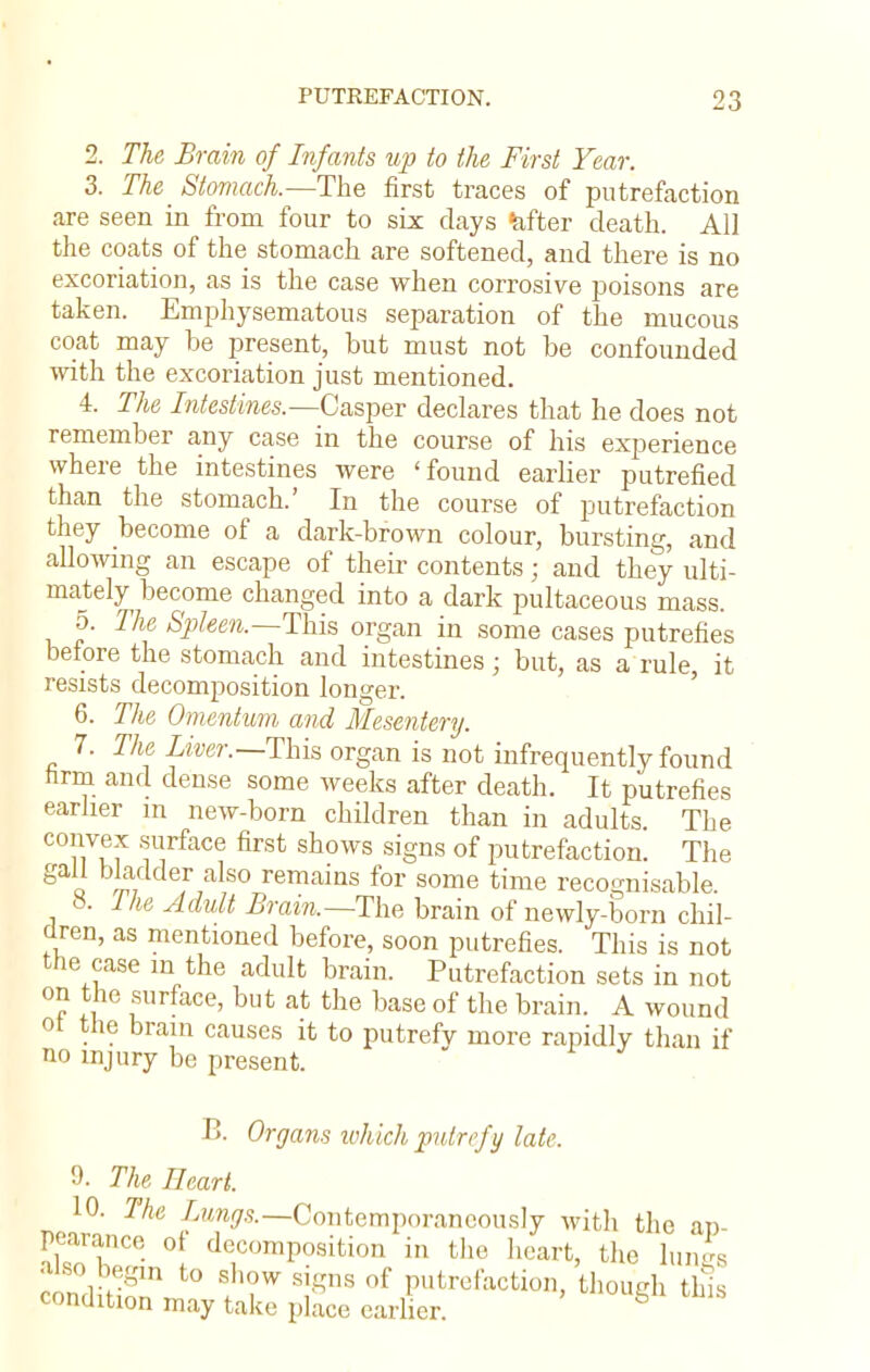 2. The Brain of Infants up to the First Year. 3. The_ Stomach.—The first traces of putrefaction are seen in from four to six clays fefter death. All the coats of the stomach are softened, and there is no excoriation, as is the case when corrosive poisons are taken. Emphysematous separation of the mucous coat may be present, but must not be confounded with the excoriation just mentioned. 4. The Intestines.—Casper declares that he does not remember any case in the course of his experience where the intestines were 'found earlier putrefied than the stomach.' In the course of putrefaction they become of a dark-brown colour, bursting, and allowing an escape of their contents; and they ulti- mately become changed into a dark pultaceous mass. 5. The Spleen.—This organ in some cases putrefies before the stomach and intestines; but, as a rule it resists decomposition longer. 6. The Omentum and Mesentery. 7. The Liver.—This organ is not infrequently found hrm and dense some weeks after death. It putrefies earlier m new-born children than in adults. The convex surface first shows signs of putrefaction. The gall bladder also remains for some time recognisable 8. Ihe Adult Brain.—The brain of newly-born chil- dren, as mentioned before, soon putrefies. This is not the case m the adult brain. Putrefaction sets in not on the surface, but at the base of the brain. A wound ot the brain causes it to putrefy more rapidly than if no injury be present. B. Organs which putrefy late. 0. The Heart. 10. The Inngs.— Contemporaneously with the ap pearance of decomposition in the heart, the lun|s also begin to show signs of putrefaction, though this condition may take place earlier. g