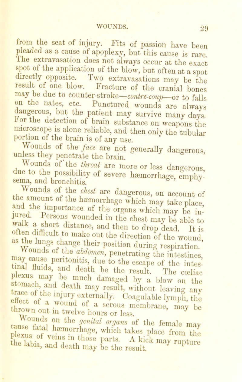 from the seat of injury. Fits of passion have been pleaded as a cause of apoplexy, but this cause is rare The extravasation does not always occur at the exact spot of the application of the blow, but often at a spot directly opposite. Two extravasations may be the result of one blow. Fracture of the cranial bones may be due to counter-stroke—contre-coup—or to falls on the nates, etc. Punctured wounds are always dangerous, but the patient may survive many days *or the detection of brain substance on weapons the microscope is alone reliable, and then only the tubular portion of the brain is of any use. Wounds of the face are not generally dangerous, unless they penetrate the brain. Wounds of the throat are more or less dangerous, due to the possibility of severe hemorrhage, emphy- sema, and bronchitis. to p y Wounds of the chest are dangerous, on account of the amount of the haemorrhage which may take place and the importance of the organs which may I £ wall * fTTr T°Unded m the chest ma7 h* able to o-fS vm°t. StaiC6' and theu t0 dr°P dead- ^ is E? tTS& Aheir P°Slti0n durinS aspiration. Wounds of the abdomen, penetrating the intestines Plexus n^ v T h i^ PeSUlt- ThG CCeliac plexus may be much damaged by a blow on the reaoci ;rd death may residt' with°ut ^ an; ffect ofa 1JUr^,eXtfCrnalI>r- Coagulable lymph, the ettect of a wound of a serous membrane, may be thrown out in twelve hours or less. 7 cauI°UfS T the r/lM Vms 0f the femal<> may S Jr^^?8* Whi0h tak6S Place from l'he Plexus of vems m those fcs A ki(,,. the labia, and death may be the result 1