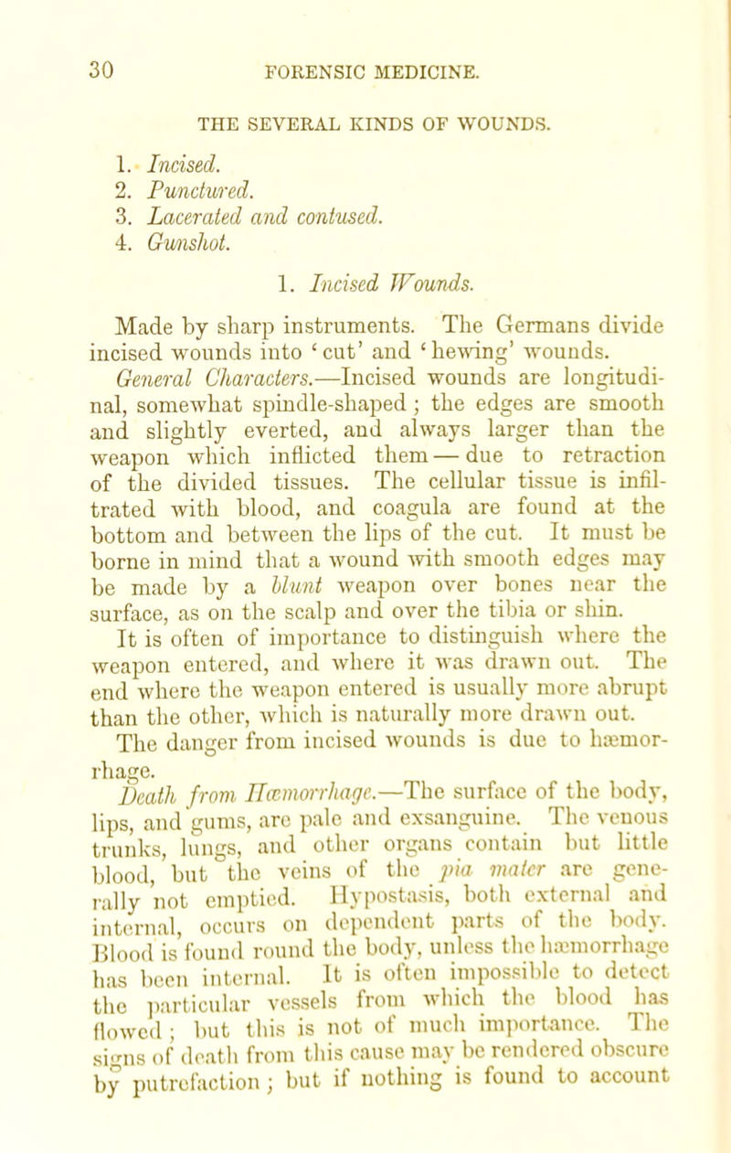 THE SEVERAL KINDS OF WOUNDS. 1. Incised. 2. Punctured. 3. Lacerated and contused. 4. Gunshot. 1. Incised Wounds. Made by sharp instruments. The Germans divide incised wounds into 'cut' and 'hewing' wounds. General Characters.—Incised wounds are longitudi- nal, somewhat spindle-shaped; the edges are smooth and slightly everted, and always larger than the weapon which inflicted them — due to retraction of the divided tissues. The cellular tissue is infil- trated with blood, and coagula are found at the bottom and between the lips of the cut. It must be borne in mind that a wound with smooth edges may be made by a blunt weapon over bones near the surface, as on the scalp and over the tibia or shin. It is often of importance to distinguish where the weapon entered, and where it was drawn out. The end where the weapon entered is usually more abrupt than the other, which is naturally more drawn out, The danger from incised wounds is due to hajmor- rhage. Death from Hemorrhage.—The surface of the body, lips, and gums, arc pale and exsanguine. The venous trunks, lungs, and other organs contain but little blood, but the veins of the pia mater are gene- rally not emptied. Hypostasis, both external and internal, occurs on dependent parts of the body. Blood is found round the body, unless the haemorrhage has been internal. It is often impossible to detect the particular vessels from which the blood has flowed ; but this is not of much importance. The sins of death from this cause may be rendered obscure by putrefaction ; but if nothing is found to account