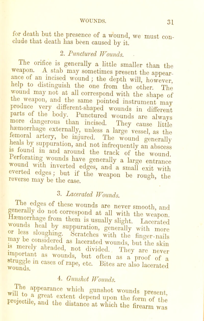 for death but the presence of a wound, we must con- clude that death has been caused by it. 2. Punctured Wounds. The orifice is generally a little smaller than the weapon. A stab may sometimes present the appear- ance of an incised wound; the depth will, however help to distinguish the one from the other The wound may not at all correspond with the shape of the weapon, and the same pointed instrument may produce very different-shaped wounds in different parts of the body. Punctured wounds are always more dangerous than incised. They cause little haemorrhage externally, unless a large vessel, as the femoral artery, be injured. The wound generally heals by suppuration, and not infrequently an abscess m found m and around the track of the wound Perforating wounds have generally a large entrance wound with inverted edges, and a small exit with everted edges- but if the weapon be rough the reverse may be the case. S ' 3. Lacerated Wounds. generally do not correspond at all with the weapon. ™X haS b?them is+-usually sli^ Lacer^d wounds heal by suppuration, generally with more mav S  g ling; Sfatch6S With the nnger-nails nay be considered as lacerated wounds, but the skin w merely abraded, not divided. They are never mportant as wounds, but often as a proof of a 12 IU CaSCS 0f raPe> etc- Bites are also lacerated 4. Gunshot Wounds. The appearance which gunshot wounds present to a great extent depend upon the form of Projectile, and the distance at which the £m^s