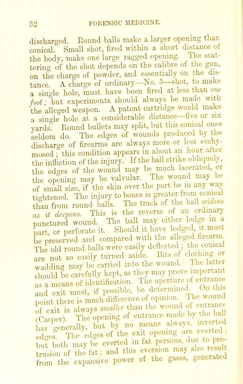 discharged. Round balls make a larger opening than conical. Small shot, fired within a short distance of the body, make one large ragged opening. The scat- tering of the shot depends on the calibre of the gun, on the charge of powder, and essentially on the dis- tance. A charge of ordinary—No. 5—shot, to make a single hole, must have been fired at less than am foot ■ °but experiments should always be made with the alleged weapon. A patent cartridge would make a single hole at a considerable distance—five or six Yards? Round bullets may split, but this conical ones seldom do. The edges of wounds produced by the discharge of firearms are always more or less ecchj - mosed ; this condition appears in about an hour after the infliction of the injury. If the ball strike obliquely, the edges of the wound may be much lacerated, or the opening may be valvular. The wound may be of small size, if the skin over the part be m any way tightened. The injury to bones is greater from conical than from round balls. The track of the ball Wtdens as it deepens. This is the reverse of an ordinary punctured wound. The baU may either lodge in a part, or perforate it. Should it have lodged it must be preserved and compared with the alleged firearm The old round balls were easily deflected ; the conical are not so easily turned aside Bits of clothing or wadding may be carried into the wound. The latter should be carefully kept, as they may prove important as a means of identification. The aperture oi en ranee and exit must, if possible, be deternuned On >*u nnint there is much difference of opinion The wound cxi always mdler than the wound of entrance Ca'per) The opening of entrance made by the bah haTSerally, but by no means always, inverted eXes& Tl,e edges of the exit opening are everted; buf both may be everted in fat persons, due to pro- vision of the fat; and this evers.on may also result fro n he expansive power of the gases, generated