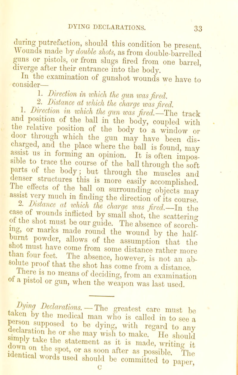 during putrefaction, should this condition be present Wounds made by double shots, as from double-barrelled guns or pistols, or from slugs fired from one barrel diverge after their entrance into the body. In the examination of gunshot wounds we have to consider— 1. Direction in which the gun was fired. 2. Distance at which the charge was fired. 1. Direction in which the gun was fired.—The track and position of the ball in the body, coupled with the relative position of the body to a window or door through which the gun may have been dis- charged, and the place where the ball is found, may assist us in forming an opinion. It is often impos- sible to trace the course of the ball through the soft parts of the body; but through the muscles and denser structures this is more easily accomplished. I he effects of the ball on surrounding objects may assist very much in finding the direction of its course! I. Distance at ivhich the charge was fired.—In the case of wounds inflicted by small shot, the scattering of the shot must be our guide. The absence of scorch- ing, or marks made round the wound by the half- burnt powder, allows of the assumption that the shot must have come from some distance rather more than foUr feet The absence, however, is not an ab- solute proof that the shot has come from a distance. Ihere is no means of deciding, from an examination oi a pistol or gun, when the weapon was last used. Dying Declarations. — The greatest care must be taken by the medical man who is called in to see a aeclaration he or she may wish to make. He should ^ply take the statement as it is made, writi  it own oI} the spot, or as soon after as possible The identical words used should be committed to paper