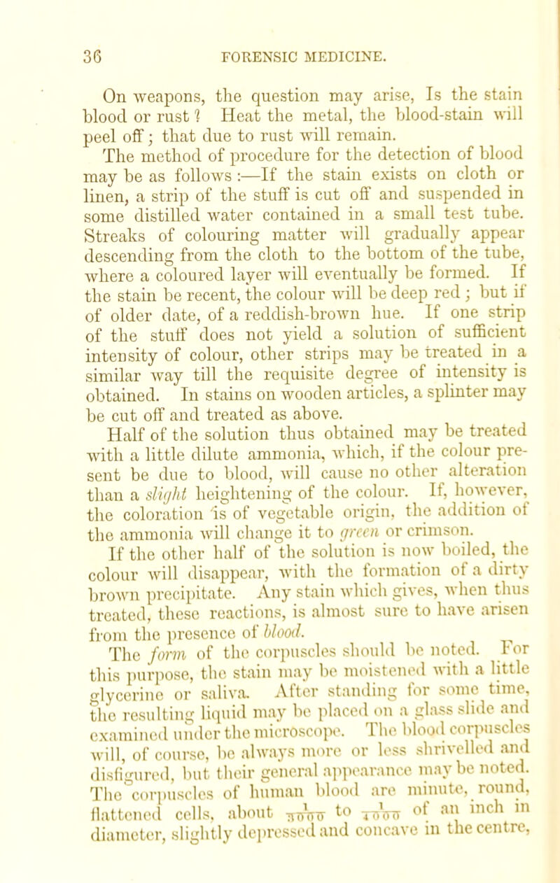 On weapons, the question may arise, Is the stain blood or rust 1 Heat the metal, the blood-stain will peel off; that due to rust will remain. The method of procedure for the detection of blood may be as follows :—If the stain exists on cloth or linen, a strip of the stuff is cut off and suspended in some distilled water contained in a small test tube. Streaks of colouring matter will gradually appear descending from the cloth to the bottom of the tube, where a coloured layer will eventually be formed. If the stain be recent, the colour will be deep red ; but if of older date, of a reddish-brown hue. If one strip of the stuff does not yield a solution of sufficient intensity of colour, other strips may be treated in a similar way till the requisite degree of intensity is obtained. In stains on wooden articles, a splinter may be cut off and treated as above. Half of the solution thus obtained may be treated with a little dilute ammonia, which, if the colour pre- sent be due to blood, will cause no other alteration than a slight heightening of the colour. If, however, the coloration is of vegetable origin, the addition of the ammonia will change it to green or crimson. If the other half of the solution is now boiled, the colour will disappear, with the formation of a dirty brown precipitate. Any stain which gives, when thus treated, these reactions, is almost sure to have arisen from the presence of blood. The form of the corpuscles should be noted. For this purpose, the stain may be moistened with a little glycerine or saliva. After standing for some time, the resulting liquid may be placed on a glass slide and examined under the microscope. The blood corpuscles will, of course, be always more or less shrivelled and disfigured, hut their general appearance may he noted. The'corpuscles of human blood are minute, round, flattened cells, about „Atf to ^ of an bch m diameter, slightly depressed and concave in the centre,
