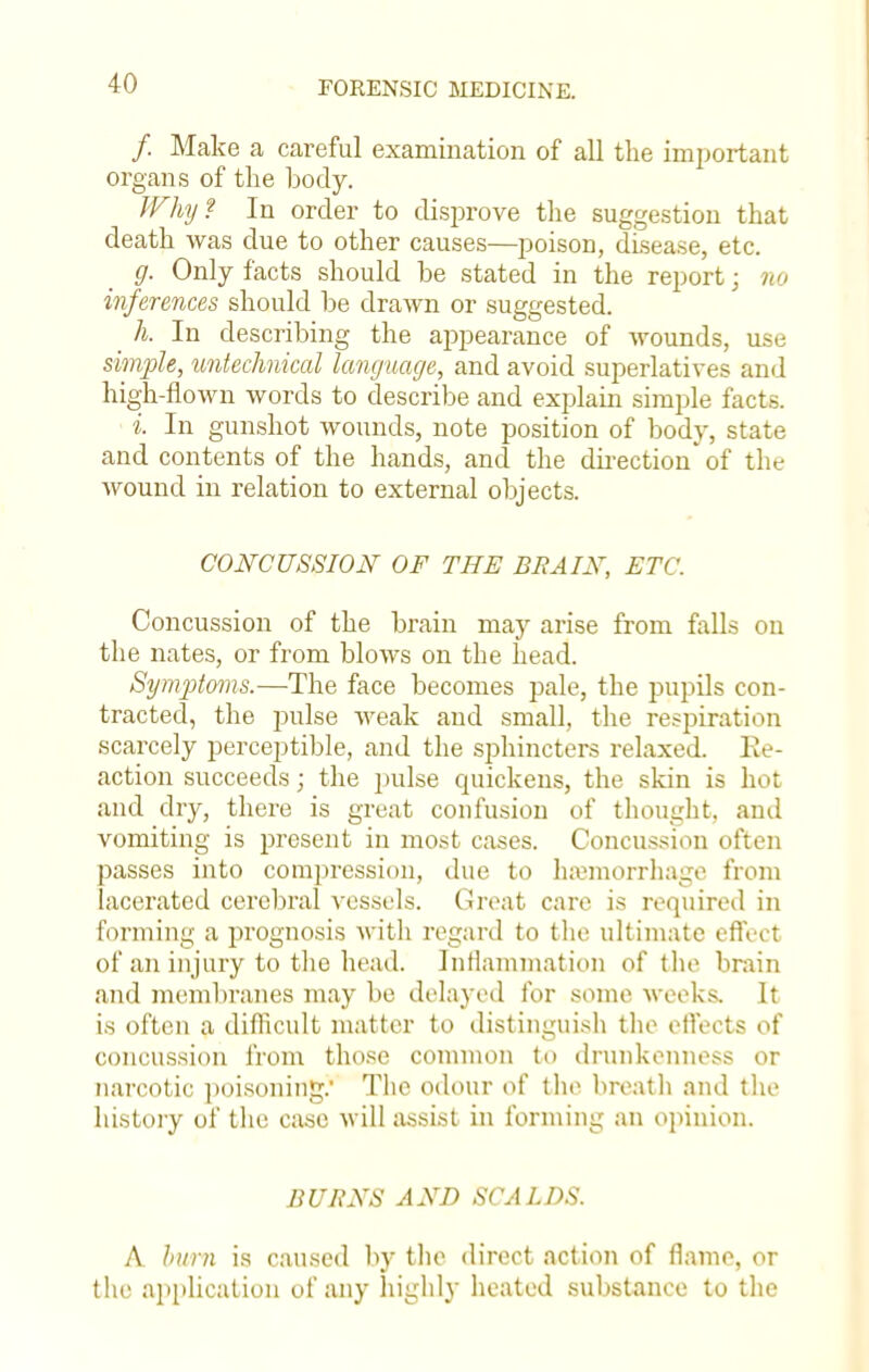 /. Make a careful examination of all the important organs of the body. Why I In order to disprove the suggestion that death was due to other causes—poison, disease, etc. g. Only facts should be stated in the report; no inferences should be drawn or suggested. h. In describing the appearance of wounds, use simple, untechnical language, and avoid superlatives and high-flown words to describe and explain simple facts. i In gunshot wounds, note position of body, state and contents of the hands, and the direction* of the wound in relation to external objects. CONCUSSION OF THE BRAIN, ETC. Concussion of the brain may arise from falls on the nates, or from blows on the head. Symptoms.—The face becomes pale, the pupils con- tracted, the pulse weak and small, the respiration scarcely perceptible, and the sphincters relaxed. Re- action succeeds; the pulse quickens, the skin is hot and dry, there is great confusion of thought, and vomiting is present in most cases. Concussion often passes into compression, due to haemorrhage from lacerated cerebral vessels. Great care is required in forming a prognosis with regard to the ultimate effect of an injury to the head. Inflammation of the brain and membranes may be delayed for some weeks. It is often a difficult matter to distinguish the effects of concussion from those common to drunkenness or narcotic poisoning.' The odour of the breath and the history of the case will assist in forming an opinion. BURNS AND SCALDS. A htm is caused by the direct action of flame, or the application of any highly heated substance to the