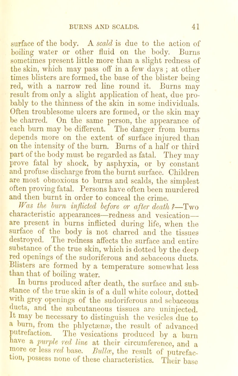 surface of the body. A scald is due to the action of boding water or other fluid on the body. Burns sometimes present little more than a slight redness of the skin, winch may pass off in a few days ; at other times blisters are formed, the base of the blister being red, with a narrow red line round it. Burns may result from only a slight application of heat, clue pro- bably to the thinness of the skin in some individuals. Often troublesome ulcers are formed, or the skin may be charred. On the same person, the appearance of each burn may be different. The danger from burns depends more on the extent of surface injured than on the intensity of the burn. Burns of a half or third part of the body must be regarded as fatal. They may prove fatal by shock, by asphyxia, or by constant and profuse discharge from the burnt surface. Children are most obnoxious to burns and scalds, the simplest often proving fatal. Persons have often been murdered and then burnt in order to conceal the crime. W%s the burn inflicted before or after death ?—Two characteristic appearances—redness and vesication— are present in burns inflicted during life, when the surface of the body is not charred and the tissues destroyed. The redness affects the surface and entire substance of the true skin, which is dotted by the deep red openings of the sudoriferous and sebaceous ducts. Blisters are formed by a temperature somewhat less than that of boiling Avater. In burns produced after death, the surface and sub- stance of the true skin is of a dull white colour, dotted with grey openings of the sudoriferous and sebaceous ducts, and the subcutaneous tissues are uninjected. It may be necessary to distinguish the vesicles due to a bum, from the phlyctsenaa, the result of advanced putrefaction. The vesications produced by a burn have a purple red line at their circumference, and a more or less red base. Bull re, the result of putrefac tion, possess none of these characteristics. Their base