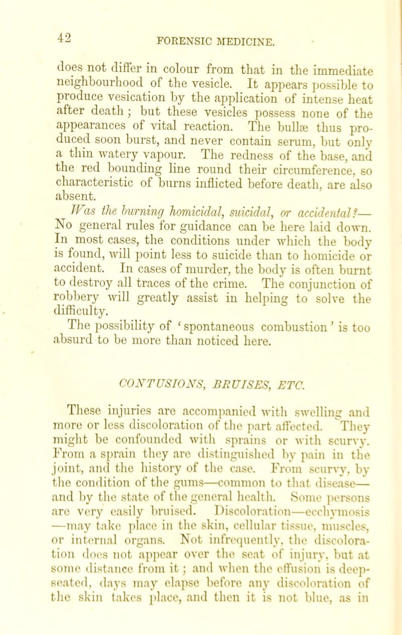 does not differ in colour from that in the immediate neighbourhood of the vesicle. It appears possible to produce vesication by the application of intense heat after death; but these vesicles possess none of the appearances of vital reaction. The bullae thus pro- duced soon burst, and never contain serum, but only a thin watery vapour. The redness of the base, and the red bounding line round their circumference, so characteristic of burns inflicted before death, are also absent. Was the burning homicidal, suicidal, or accidental?— No general rules for guidance can be here laid down. In most cases, the conditions under which the body is found, will point less to suicide than to homicide or accident. In cases of murder, the body is often burnt to destroy all traces of the crime. The conjunction of robbery will greatly assist in helping to solve the difficulty. The possibility of ' spontaneous combustion' is too absurd to be more than noticed here. CONTUSIONS, BRUISES, ETC. These injuries are accompanied with swelling and more or less discoloration of the part affected. They might be confounded with sprains or with scurvy. From a sprain they are distinguished by pain in the joint, and the history of the case. From scurvy, by the condition of the gums—common to that disease— and by the state of the general health. Some persons are very easily bruised. Discoloration—eeehvmosis —may take place in the skin, cellular tissue, muscles, or internal organs. Not infrequently, the discolora- tion does not appear over the seat of injury, but at some distance from it; and when the effusion is deep- seated, days may elapse before any discoloration of the skin takes place, and then it is not blue, as in