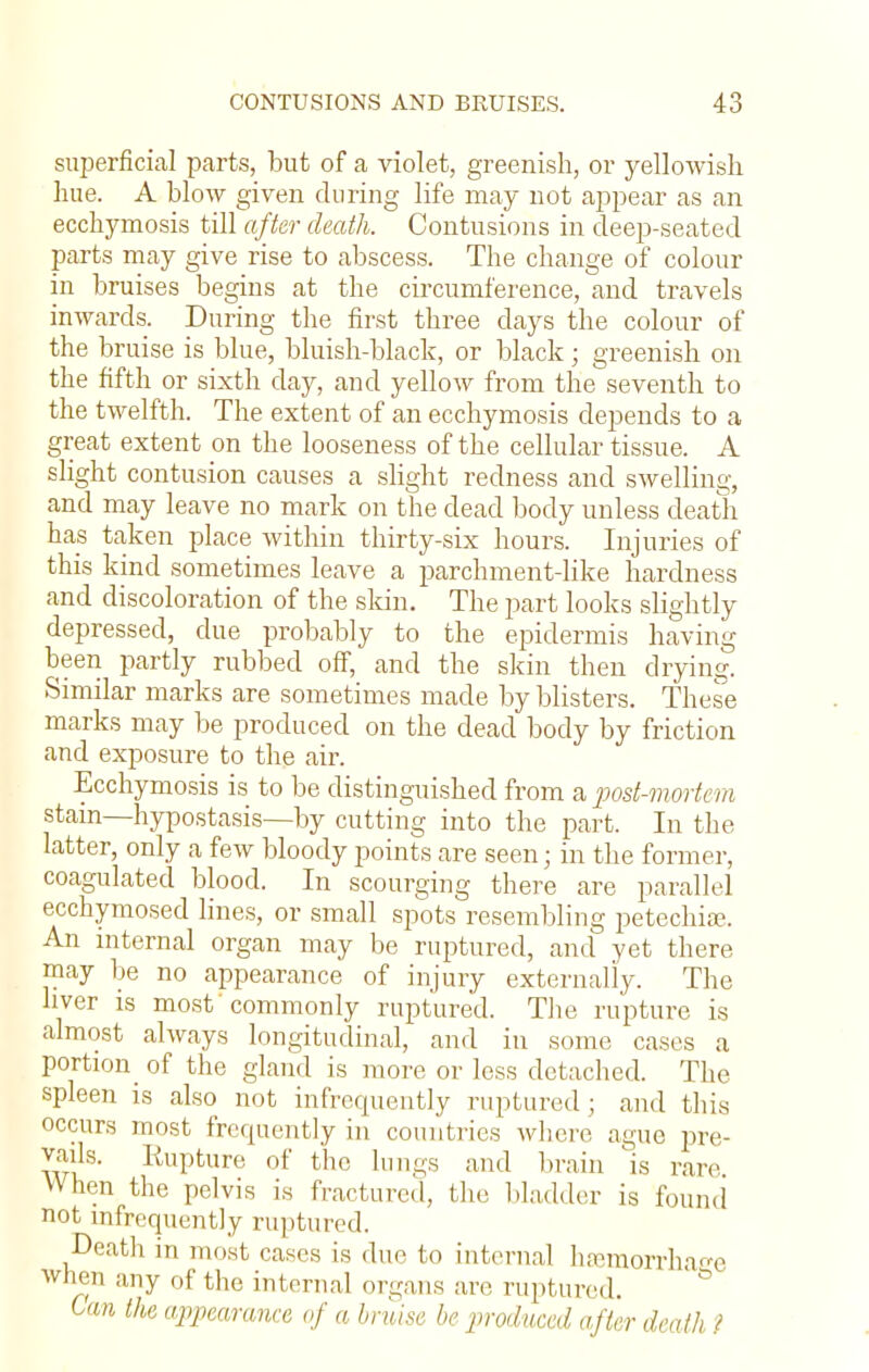 superficial parts, but of a violet, greenish, or yellowish hue. A blow given during life may not appear as an ecchymosis till after death. Contusions in deep-seated parts may give rise to abscess. The change of colour in bruises begins at the circumference, and travels inwards. During the first three days the colour of the bruise is blue, bluish-black, or black; greenish on the fifth or sixth day, and yellow from the seventh to the twelfth. The extent of an ecchymosis depends to a great extent on the looseness of the cellular tissue. A slight contusion causes a slight redness and swelling, and may leave no mark on the dead body unless death has taken place within thirty-six hours. Injuries of this kind sometimes leave a parchment-like hardness and discoloration of the skin. The part looks slightly depressed, due probably to the epidermis having been partly rubbed off, and the skin then drying. Similar marks are sometimes made by blisters. These marks may be produced on the dead body by friction and exposure to the air. Ecchymosis is to be distinguished from a post-mortem stain—hypostasis—by cutting into the part. In the latter, only a few bloody points are seen; in the former, coagulated blood. In scourging there are parallel ecchymosed lines, or small spots resembling petechia?. An internal organ may be ruptured, and vet there may be no appearance of injury externally. The liver is most 'commonly ruptured. The rupture is almost always longitudinal, and in some cases a portion of the gland is more or less detached. The spleen is also not infrequently ruptured; and this occurs most frequently in countries where ague pre- vails. Rupture of the lungs and brain is rare When the pelvis is fractured, the bladder is found not infrequently ruptured. Death in most cases is due to internal hemorrhage when any of the internal organs are ruptured. Can the appearance of a bruise be produced after death ?