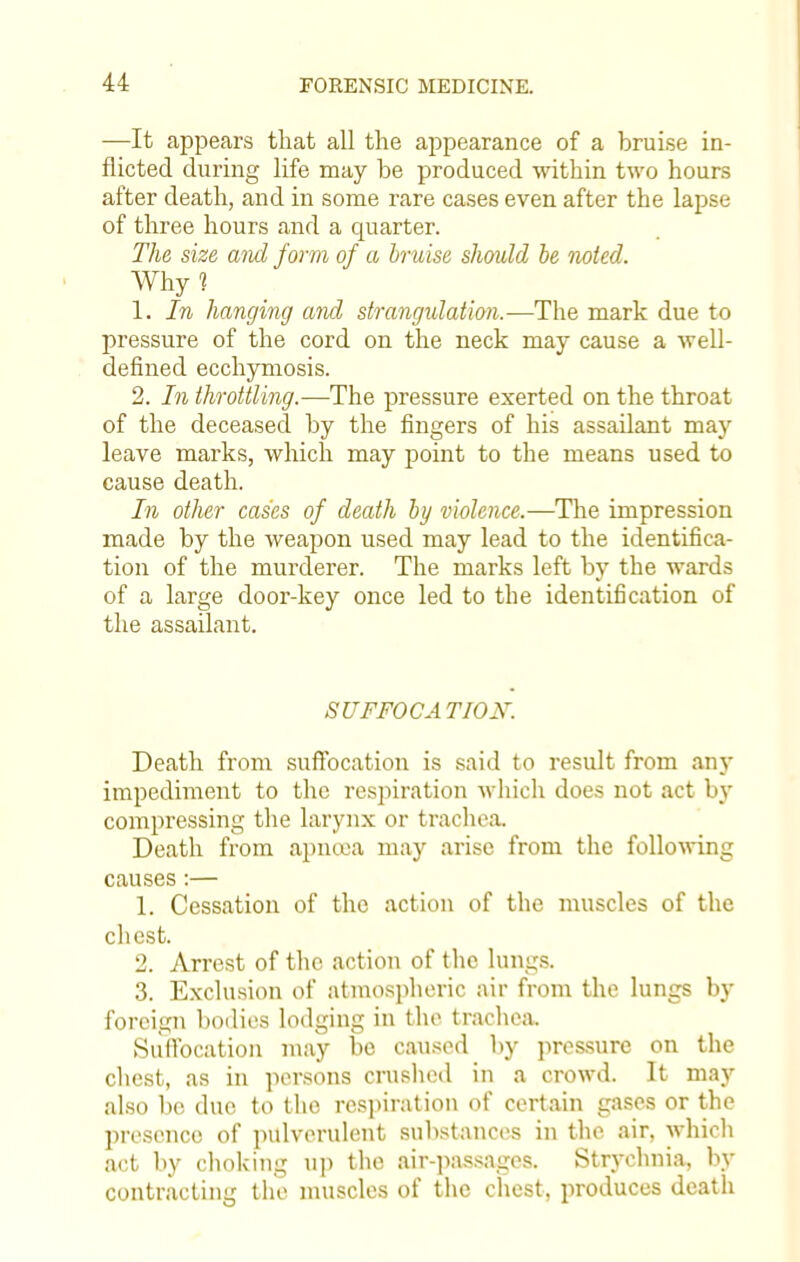 —It appears that all the appearance of a bruise in- flicted during life may be produced within two hours after death, and in some rare cases even after the lapse of three hours and a quarter. The size and form of a bruise should be noted. Why? 1. In hanging and strangulation.—The mark due to pressure of the cord on the neck may cause a well- defined ecchymosis. 2. In throttling.—The pressure exerted on the throat of the deceased by the fingers of his assailant may leave marks, which may point to the means used to cause death. In other cases of death by violence.—The impression made by the weapon used may lead to the identifica- tion of the murderer. The marks left by the wards of a large door-key once led to the identification of the assailant. SUFFOCATION. Death from suffocation is said to result from any impediment to the respiration which does not act by compressing the larynx or trachea. Death from apncea may arise from the following causes:— 1. Cessation of the action of the muscles of the chest. 2. Arrest of the action of the lungs. 3. Exclusion of atmospheric air from the lungs by foreign bodies lodging in the trachea. Suffocation may be caused by pressure on the chest, as in persons crushed in a crowd. It may also be due to the respiration of certain gases or the presence of pulverulent substances in the air, which act by choking up the air-passages. Strychnia, by contracting the muscles of the chest, produces death