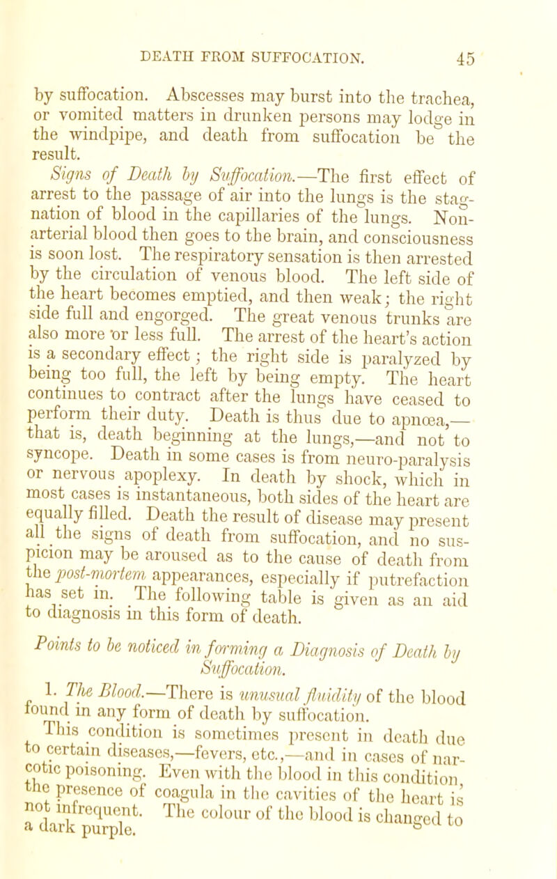 by suffocation. Abscesses may burst into the trachea, or vomited matters in drunken persons may lodge in the windpipe, and death from suffocation be the result. Signs of Death by Suffocation.—The first effect of arrest to the passage of air into the lungs is the stag- nation of blood in the capillaries of the lungs. Non- arterial blood then goes to the brain, and consciousness is soon lost. The respiratory sensation is then arrested by the circulation of venous blood. The left side of the heart becomes emptied, and then weak; the right side full and engorged. The great venous trunks are also more or less full. The arrest of the heart's action is a secondary effect; the right side is paralyzed by being too full, the left by being empty. The heart continues to contract after the lungs have ceased to perform their duty. Death is thus due to apnoea,— that is, death beginning at the lungs,—and not to syncope. Death in some cases is from neuro-paralysis or nervous apoplexy. In death by shock, which in most cases is instantaneous, both sides of the heart are equally filled. Death the result of disease may present all the signs of death from suffocation, and no sus- picion may be aroused as to the cause of death from the post-mortem appearances, especially if putrefaction has set m. The following table is given as an aid to diagnosis m this form of death. Points to be noticed informing a Diagnosis of Death by Suffocation. 1. The Blood.—There is unusual fluidify of the blood found in any form of death by suffocation. This condition is sometimes present in death due to certain diseases,—fevers, etc.,-and in cases of nar- cotic poisoning. Even with the blood in this condition the presence of coagula in the cavities of the heart is not infrequent. The colour of the blood is changed to a uark purple. °