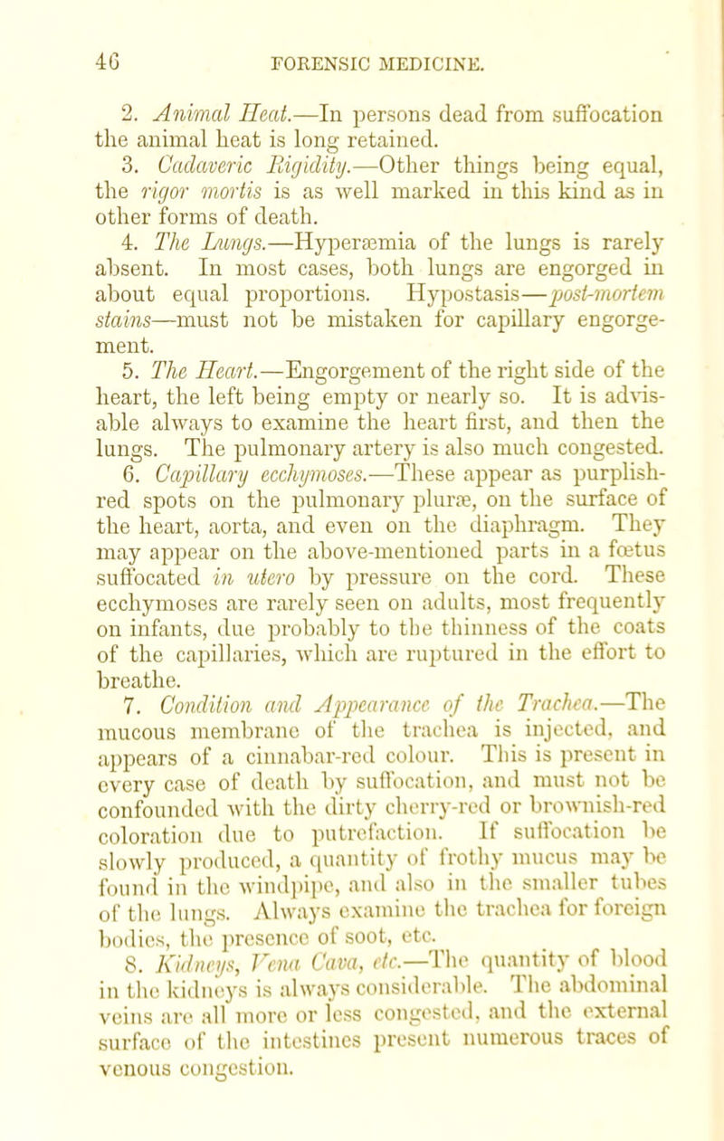 2. Animal Heat.—In persons dead from suffocation the animal heat is long retained. 3. Cadaveric Rigidity.—Other things heing equal, the rigor mortis is as well marked in this kind as in other forms of death. 4. The Langs.—Hyperamiia of the lungs is rarely absent. In most cases, both lungs are engorged in about equal proportions. Hypostasis—post-mortem stains—must not be mistaken for capillary engorge- ment. 5. The Heart.—Engorgement of the right side of the heart, the left being empty or nearly so. It is advis- able always to examine the heart first, and then the lungs. The pulmonary artery is also much congested. 6. Capillary ecchymoses.—These appear as purplish- red spots on the pulmonary plurse, on the surface of the heart, aorta, and even on the diaphragm. They may appear on the above-mentioned parts in a foetus suffocated in utero by pressure on the cord. These ecchymoses are rarely seen on adults, most frequently on infants, due probably to the thinness of the coats of the capillaries, which are ruptured in the effort to breathe. 7. Condition and Appearance of the Trachea.—The mucous membrane of the trachea is injected, and appears of a cinnabar-red colour. This is present in every case of death by suffocation, and must not be confounded with the dirty cherry-red or brownish-red coloration due to putrefaction. If suffocation be slowly produced, a quantity of frothy mucus may be found in the windpipe, and also in the smaller tubes of the lungs. Always examine the trachea for foreign l)od ies, the presence of soot, etc. 8. Kidneys, Vena Cava, etc.—The quantity of blood in the kidneys is always considerable. The abdominal veins are all more or fess congested, and the external surface of the intestines present numerous traces of venous congestion.