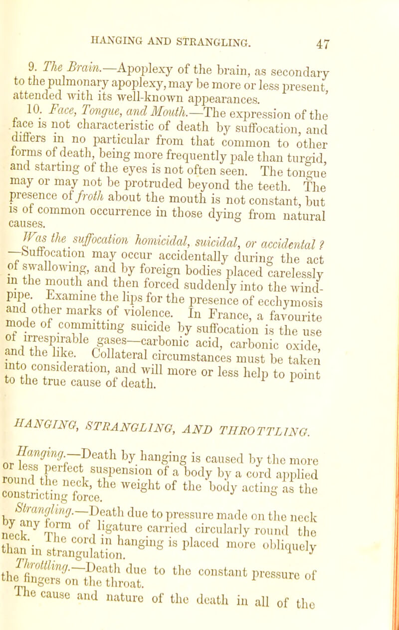 HANGING AND STRANGLING. 9 TheBram.—Apoplexy of the brain, as secondary to the pulmonary apoplexy, may be more or less present attended with its well-known appearances. 10. Face, Tongue, and Mouth.—The expression of the face is not characteristic of death by suffocation, and diners in no particular from that common to other forms of death, being more frequently pale than turgid and starting of the eyes is not often seen. The tonjue may or may not be protruded beyond the teeth The presence of froth about the mouth is not constant but is ot common occurrence in those dying from natural causes. Was the suffocation homicidal, suicidal, or accidental ? —buttocation may occur accidentally during the act ot swallowing, and by foreign bodies placed carelessly in the mouth and then forced suddenly into the wind- pipe. Examine the lips for the presence of ecchymosis and other marks of violence. In France, a favourite mode of committing suicide by suffocation is the use ot irrespirable gases-carbonic acid, carbonic oxide, and the like. Collateral circumstances must be taken nto-consideration, and will more or less help to point to the true cause of death. 1 HANGING, STRANGLING, AND THROTTLING. Jigging -Death by hanging is caused by the more round t f/, l Sl^ens101? of a bod^ b^ a cord aPPHed round the neck, the weight of the body acting a the constricting force. & Sfrwfng.--Death due to pressure made on the neck neck yT,rm ^Mature carried circularly round the The cause and nature of the death in all of the