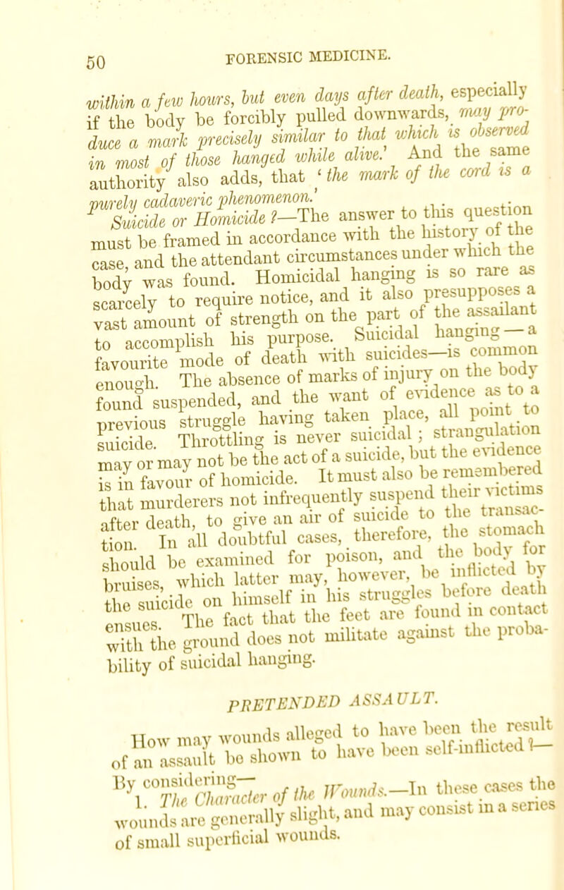 within a few hours, but even days after death, especially 3the body be forcibly pulled downwards, rmy pro- dufe a rJc precisely similar to that *A uobse™l in most of those hanged while alive. And the same alhority also adds, that ; the mark of tU cord is a vurelv cadaveric phenomenon. 1 Suicide or Homicide ?-The answer to tins quest on must be framed in accordance with the history of the case and the attendant circumstances under winch the bod} was found. Homicidal hanging is so rare as scarcely to require notice, and it also presupposes a vSmount o] strength on the part of to accomplish his purpose. Suicidal hanging a favourite mode of death with suicides-is common enouAi The absence of marks of injury on the bodj ound suspended, and the want of evidence as. to a previous 'struggle having taken ffi suicide Throttling is never suicidal ; st angulation may or may not be the act of a suicide, but the evidence £Z favom- of homicide. It must also be remembered 32 murderers not infrequently suspend their victims after death, to give an air of suicide to the trance tion In all doubtful cases, therefore, the stomacii uld be examined for poison, a- the body for bruises which latter may, however, be 111H1U1a o> tWcide on himself in his struggles before death ensues The fact that the feet are found m contact wiUi the ground does not militate agamst the proba- bility of suicidal haugmg. PRETENDED ASSAULT. mnnnAa alleged to have been the result 'VS'SSrtf tt« »W.<.-I>> these cases the of small superficial wounds.