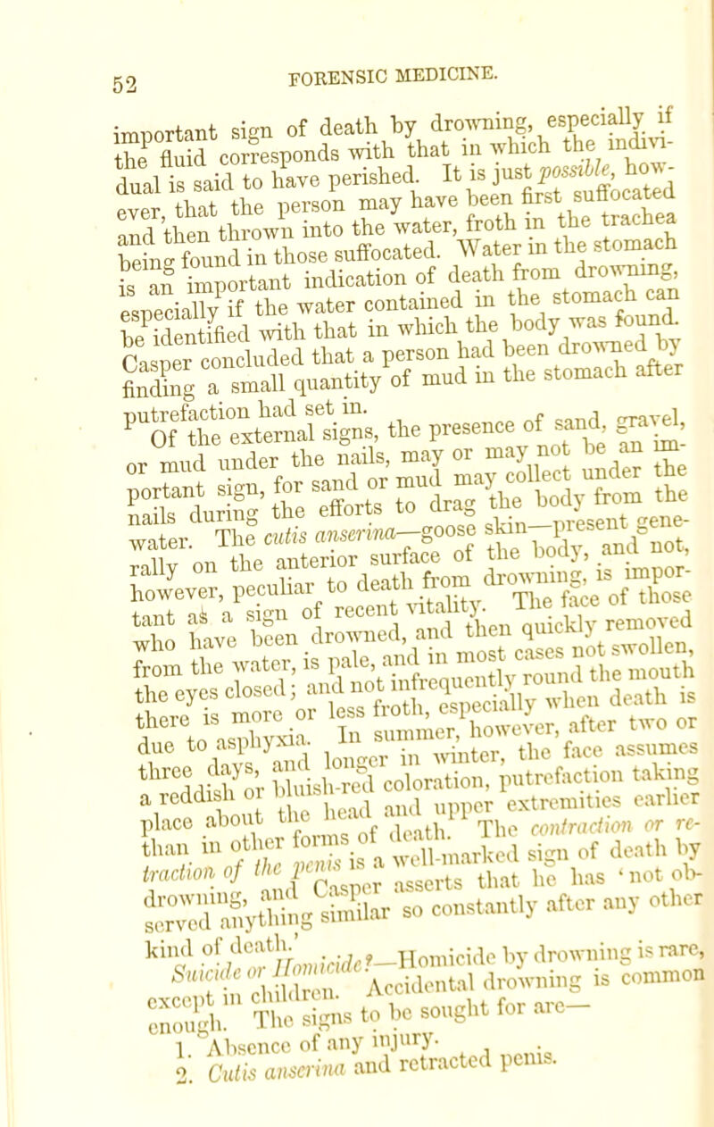 imnortant sign of death by drowning especially if theP fluid corresponds with that in which the mdm- dual is said to have perished^ It is l*Jg*^ „ tw thp nerson may have been nr&t sunocareu andthen tSown into the water, froth in the trachea blX dTn those suffocated. Water in the stomach is animportant indication of death from drowning, nails during the ettorts to cira ' sent eye- water. The cutis antenna-goose skin-inesent e rallv on the anterior surface of the body, ana nuj however, peculiar to ^f^^^jZL +on+ o<k n, sien of recent vitality, ine j«w uj tant as a wgu , nnioklv removed ^.JEiu n IcSowovor after .wo or due to aspnyxia. ^ •'f ti,c face assumes than to other forms of^,Ua11 in ,„,*„»»/ '*;f™'i ,,ra 8; that hS has •not olv SZK&fekS so constant.,- after any other kind of death.' Homicide by droTOng is rare, ST , c, 1 n Accidental drowning .. common SSgh 'TtoSnstohesonghtforare- 1 Absence of any injury. 1 Cvlis anscrina and retracted perns.