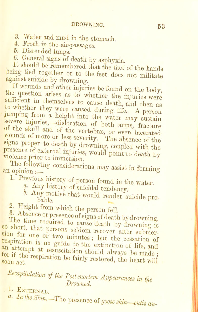 3. Water and mud in the stomach. 4. Froth in the air-passages. 5. Distended lungs. 6. General signs of death by asphyxia It should be remembered that the fact of the hands being tied together or to the feet does not militate against suicide by drowning. If wounds and other injuries be found on the body the question arises as to whether the injuries were S m+1therasel^« to cause death, and then as to whether they were caused during life. A person jumping from a height into the water may sustSn the' ZrV1 Slrti0n °f b°th -nn/fracture wound, S ° the Vertebr£e' or even derated wounds of more or less severity. The absence of the Z^lTe^ b^owLg, coupled ;eit°h tt m5JSS2S? would point t0 deatb b^ an^pi Jon°:-g C°nsideratio»s ™J in forming 1. Previous history of person found in the water. a. Any history of suicidal tendency. b!bTe°tiVe that W0Ukl render Suicide Pro 2. Height from which the person fell The tiZT Pr<3S?nCe °f Si§ns of death by drowning, so short it TqiUred t0 rUSe death bJr drowning is ion for' nnf Pef °nS Seld°m recover *fter «iW respintio^ °r tW01millutes3 but the cessation of respiration is no gmde to the extinction of life and an attempt at resuscitation should always be made- torfa. respiration be fairly restored, til wtli Recapitulation of the Post-mortem Appearances in the Drowned. 1- External. «• In the 67,,,-The presence of goose skin-culis an-