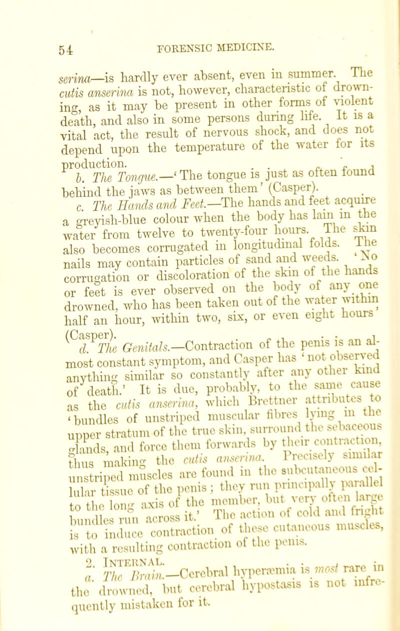 senna—is hardly ever absent, even in summer. The cutis anserina is not, however, characteristic of dron- ing, as it may be present in other forms of violent death, and also in some persons during life. It is a vital act, the result of nervous shock, and does not depend upon the temperature of the water for its Pr °^The Tongue.—' The tongue is just as often found behind the jaws as between them' (Casper). c The Hands and Feet—The hands and feet acquire a greyish-blue colour when the body has lain in the water from twelve to twenty-four hours The skin also becomes corrugated in longitudinal folds, ihe nails may contain particles of sand and weeds. *o corrugation or discoloration of the skin of the hands or feet is ever observed on the body of any one drowned, who has been taken out of the water within half an hour, within two, six, or even eight hours ^C7VThe Genitals.—Contraction of the penis is an al- most constant symptom, and Casper has ' not observed anything similar so constantly after any other kind of death.' It is due, probably, to the same cause as the cutis anserina, which Brettner attributes to 'bundles of unstriped muscular fibres lying in the upper stratum of the true skin, surround the sebaceous Xds and force them forwards by their contraction, C muring the cutis anserina. Precisely similar unstri? uscles are found in the subcutaneous co 1- 1 u tissue of the penis ; they run principally parallel to th Ion- axis of the member, but very often large bun^e run across it.' The action of cold and fright is te induce contraction of these cutaneous muscles, With a resulting contraction of the penis. (7 JrS-^Corohral hyperemia is the drowned, but cerebral hypostasis is not infre- quently mistaken for it,