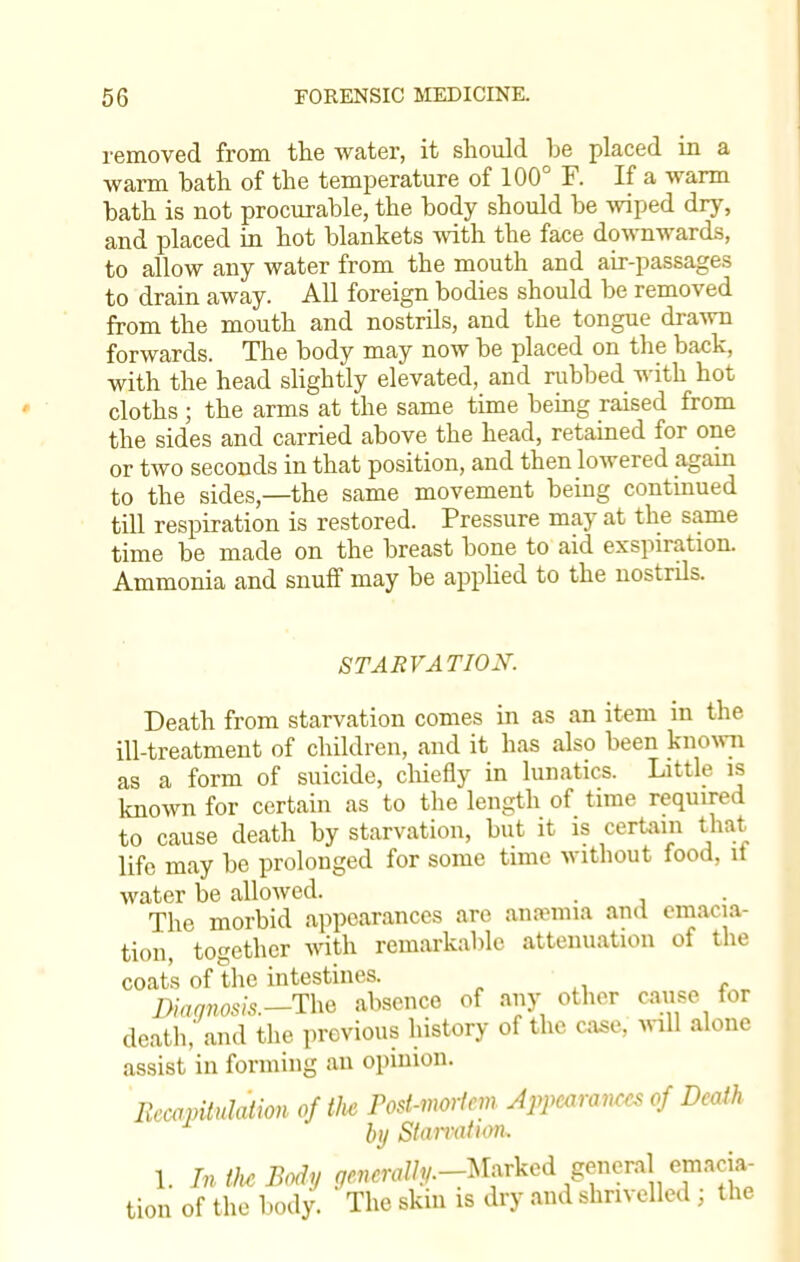 removed from the water, it should be placed in a warm bath of the temperature of 100° F. If a warm bath is not procurable, the body should be wiped dry, and placed in hot blankets with the face downwards, to allow any water from the mouth and air-passages to drain away. All foreign bodies should be removed from the mouth and nostrils, and the tongue drawn forwards. The body may now be placed on the back, with the head slightly elevated, and rubbed with hot cloths ; the arms at the same time being raised from the sides and carried above the head, retained for one or two seconds in that position, and then lowered again to the sides,—the same movement being continued till respiration is restored. Pressure may at the same time be made on the breast bone to aid exspiration. Ammonia and snuff may be applied to the nostrils. STARVATION. Death from starvation comes in as an item in the ill-treatment of children, and it has also been known as a form of suicide, chiefly in lunatics. Little is known for certain as to the length of time required to cause death by starvation, but it is certain that life may be prolonged for some time without food, it water be allowed. . The morbid appearances are antenna and emacia- tion, together with remarkable attenuation of the coat's of the intestines. Diagnosis.—Tk^ absence of any other cause for death,' and the previous history of the case, will alone assist in forming an opinion. Recapitulation of the Post-mortem Appearances of Death by Starvation. 1. Tn the Body ^mr//?/.-Marked general emacia- tion of the body. The skin is dry and shrivelled ; the