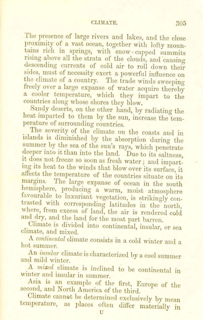 The presence of large rivers and lakes, and the close proximity of a vast ocean, together with lofty moun- tains rich in springs, with snow-capped summits rising above all the strata of the clouds, and 'causing descending currents of cold air to roll down their sides, must of necessity exert a powerful influence on the climate of a country. The trade winds sweeping freely over a large expanse of water acquire thereby a cooler temperature, which they impart to the countries along whose shores they blow. Sandy deserts, on the other hand, by radiating the heat imparted to them by the sun, increase the tem- perature of surrounding countries. _ The severity of the climate on the coasts and in islands is diminished by the absorption during the summer by the sea of the sun's rays, which penetrate deeper into it than into the land. Due to its saltness it does not freeze so soon as fresh water• and impart mg its heat to the winds that blow over its surface, it aiiects the temperature of the countries situate on its margins. The large expanse of ocean in the south hemisphere, producing a warm, moist atmosphere favourable to luxuriant vegetation, is strikingly con- trasted with corresponding latitudes in the north, where, from excess of land, the air is rendered cold and dry, and the land for the most part barren. Climate is divided into continental, insular, or sea climate, and mixed. A continental climate consists in a cold winter and a hot summer. An insular climate is characterized by a cool summer and mud winter. A misted climate is inclined to be continental in winter and insular in summer. Asia is an example of the first, Europe of the second, and North America of the third. Climate cannot be determined exclusively by mean temperature, as places often differ materially in u