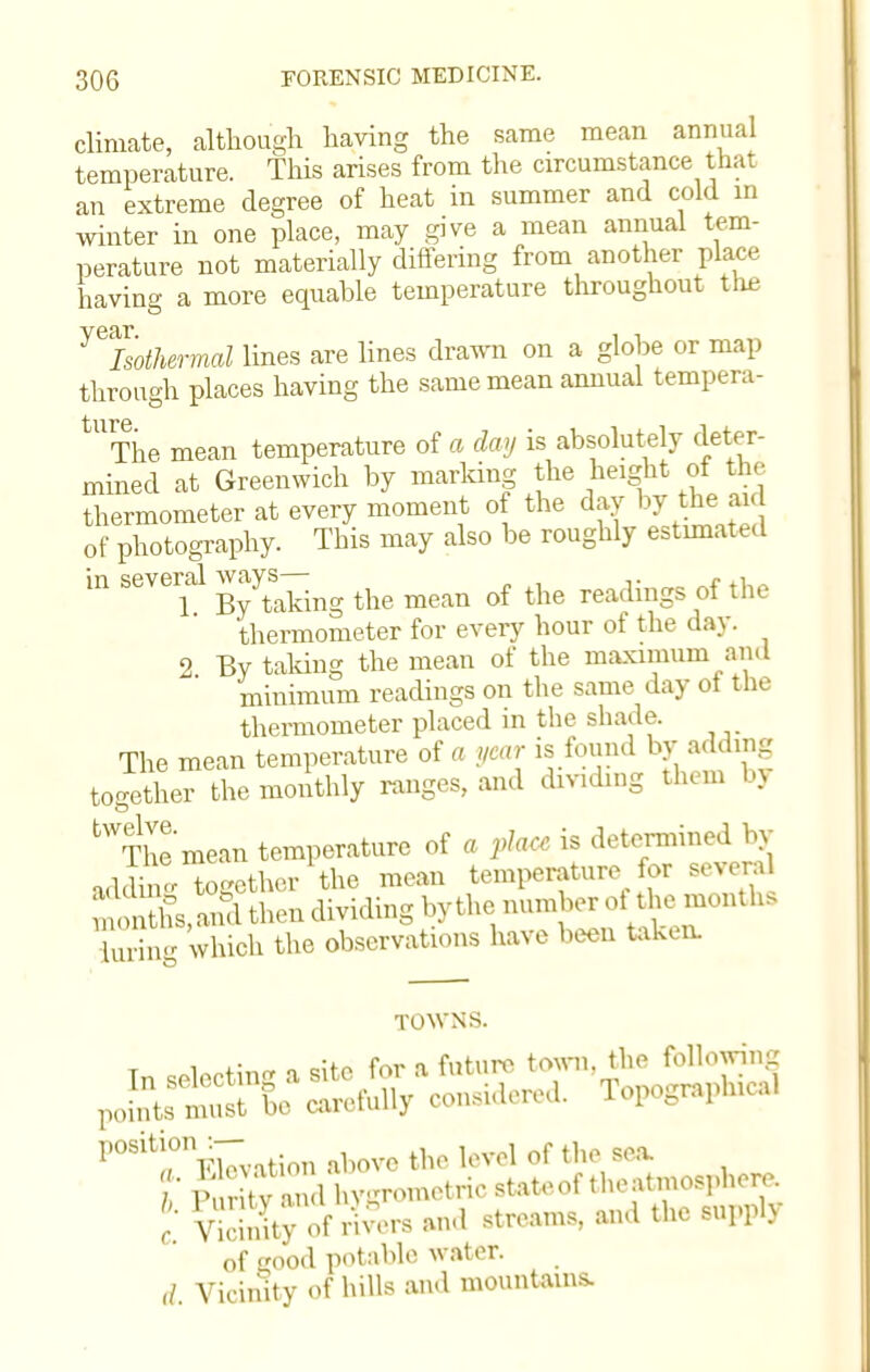 climate, although having the same mean annual temperature. This arises from the circumstance that an extreme degree of heat in summer and cold in winter in one place, may give a mean annual tem- perature not materially differing from another place having a more equable temperature throughout tlie ^Isothermal lines are lines drawn on a globe or map through places having the same mean annual tempera- tUThe mean temperature of a day is absolutely deter- mined at Greenwich by marking the height of the thermometer at every moment of the day by the aid of photography. This may also be roughly estimate* I in several ways-^ ^ ^ rf ^ ^ thermometer for every hour of the day. 2 By taking the mean of the maximum and minimum readings on the same day of the thermometer placed in the shade. The mean temperature of a year is found by adding together the monthly ranges, and dividing them U tWThe mean temperature of a pla* is determined by addine together the mean temperature for several 33L then dividing by the number oi the months Turing which the observations have been taken. addin montl iurin6 TOWNS. , ,• „ ror a future town, the following ^t^^wtS*^ Topographical I,OSit;(°nEievation above the level of the sea. V cmity of r vers and streams, and the Bupplj of good potable water. d. Vicinity of hills and mountains.