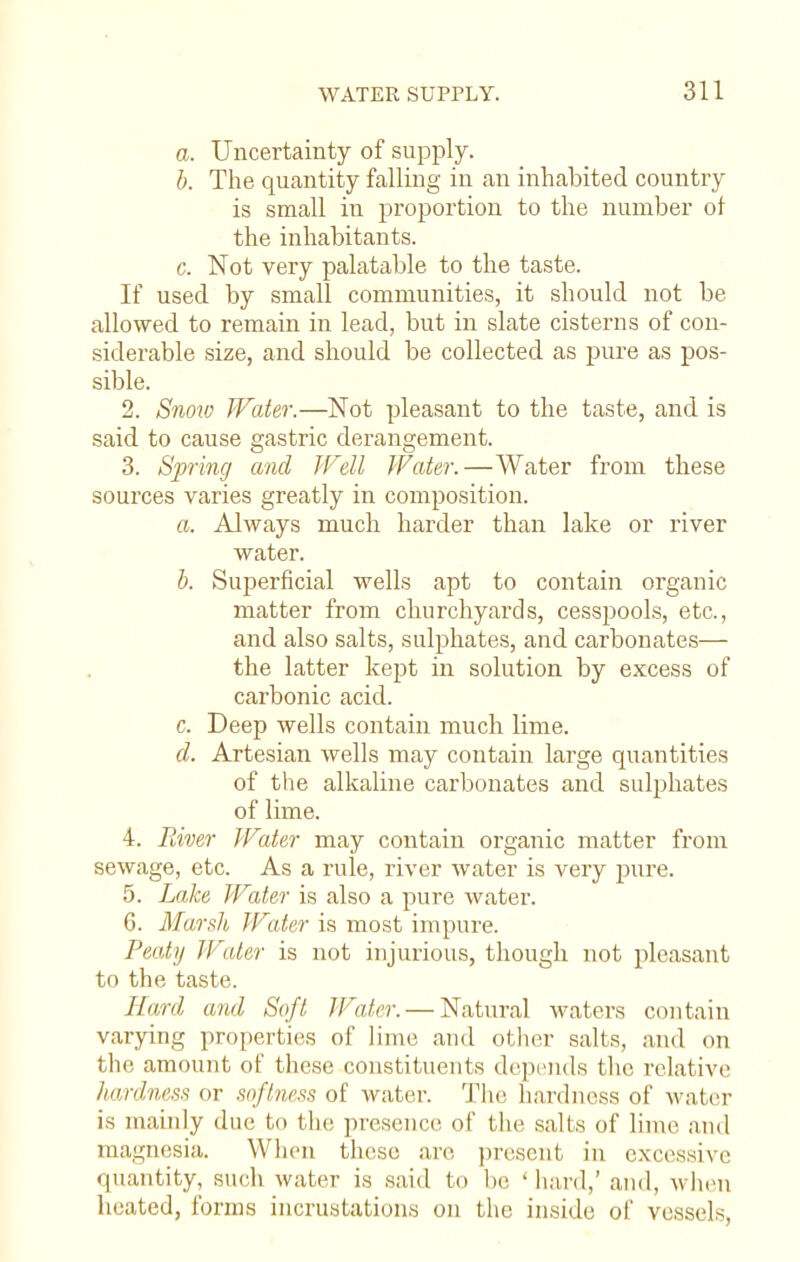 a. Uncertainty of supply. b. The quantity falling in an inhabited country is small in proportion to the number of the inhabitants. c. Not very palatable to the taste. If used by small communities, it should not be allowed to remain in lead, but in slate cisterns of con- siderable size, and should be collected as pure as pos- sible. 2. Snow Water.—Not pleasant to the taste, and is said to cause gastric derangement. 3. Spring and Well Water.—Water from these sources varies greatly in composition. a. Always much harder than lake or river water. b. Superficial wells apt to contain organic matter from churchyards, cesspools, etc., and also salts, sulphates, and carbonates— the latter kept in solution by excess of carbonic acid. c. Deep wells contain much lime. d. Artesian wells may contain large quantities of the alkaline carbonates and sulphates of lime. 4. River Water may contain organic matter from sewage, etc. As a rule, river water is very pure. 5. Lake Water is also a pure water. 6. Marsh Water is most impure. Peaty Water is not injurious, though not pleasant to the taste. Hard and Soft Water. — Natural waters contain varying properties of lime and other salts, and on the amount of these constituents depends the relative hardness or softness of water. The hardness of water is mainly due to the presence of the salts of lime and magnesia. When these are present in excessive quantity, such water is .said to he ' hard,' and, when heated, forms incrustations on the inside of vessels,