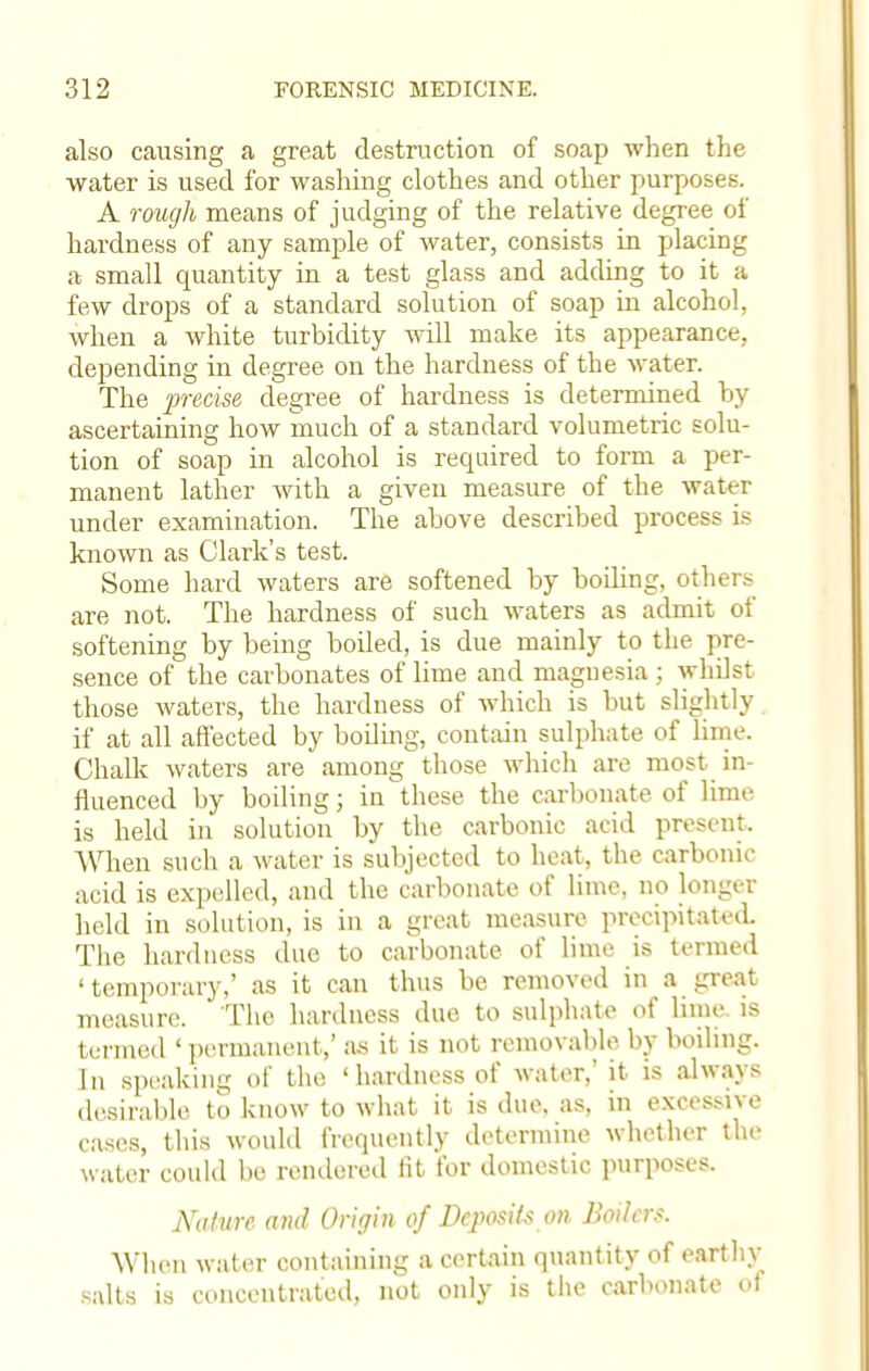 also causing a great destruction of soap when the water is used for washing clothes and other purposes. A rough means of judging of the relative degree of hardness of any sample of water, consists in placing a small quantity in a test glass and adding to it a few drops of a standard solution of soap in alcohol, when a white turbidity will make its appearance, depending in degree on the hardness of the water. The precise degree of hardness is determined by ascertaining how much of a standard volumetric solu- tion of soap in alcohol is required to form a per- manent lather with a given measure of the water under examination. The above described process is known as Clark's test. Some hard waters are softened by boiling, others are not. The hardness of such waters as admit of softening by being boiled, is due mainly to the pre- sence of the carbonates of lime and magnesia ; whilst those waters, the hardness of which is but slightly if at all affected by boiling, contain sulphate of lime. Chalk waters are among those which are most in- fluenced by boiling; in these the carbonate of lime is held in solution by the carbonic acid present. When such a water is subjected to heat, the carbonic acid is expelled, and the carbonate of lime, no longer held in solution, is in a great measure precipitated The hardness due to carbonate of lime is termed 'temporary,' as it can thus be removed in a great measure. The hardness due to sulphate of lime, is termed ' permanent,' as it is not removable by boiling. In speaking of the 'hardness of water,' it is always desirable to know to what it is due. as, in excessive cases, this would frequently determine whether the water could be rendered fit for domestic purposes. Nature and Origin of Deposits on, Boilers. When water containing a certain quantity of earthy salts is concentrated, not only is the carbonate of