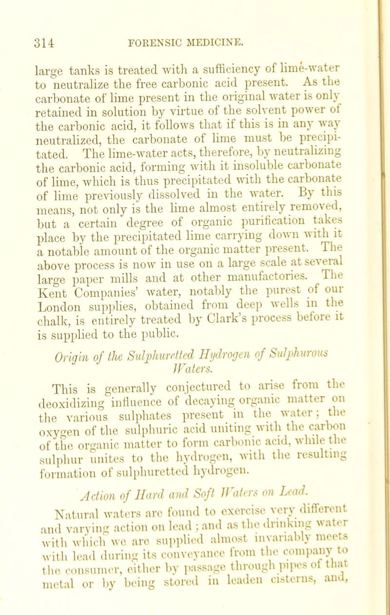 large tanks is treated with a sufficiency of lime-water to neutralize the free carbonic acid present. As the carbonate of lime present in the original water is only retained in solution by virtue of the solvent power of the carbonic acid, it follows that if this is in any way neutralized, the carbonate of lime must be precipi- tated. The lime-water acts, therefore, by neutralizing the carbonic acid, forming with it insoluble carbonate of lime, which is thus precipitated with the carbonate of lime previously dissolved in the water. By tins means, not only is the lime almost entirely removed, but a certain degree of organic purification takes place by the precipitated lime carrying down with it a notable amount of the organic matter present. The above process is now in use on a large scale at several large paper mills and at other manufactories. The Kent Companies' water, notably the purest of our London supplies, obtained from deep wells in the chalk, is entirely treated by Clark's process before it is supplied to the public. Origin of the Sulphuretted Hydrogen of Sulphurous JFaters. This is generally conjectured to arise from the deoxidizing influence of decaying organic matter cm the various sulphates present in the water; the oxygen of the sulphuric acid uniting with the carbon of the organic matter to form carbonic acid, while the sulphur unites to the hydrogen, with the resulting formation of sulphuretted hydrogen. Action of Hard and Soft U'<it,r.< on ImuI. Natural waters are found to exercise very different and varying action on lead ; and as the drinking water with which we are supplied almost invariably meets with lead during its conveyance from the company to the consumer, either by passage through pipes oi that metal or by being stored in leaden cisterns, and,
