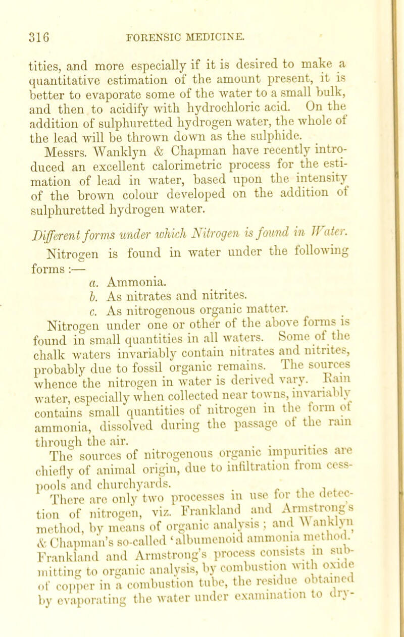 tities, and more especially if it is desired to make a quantitative estimation of the amount present, it is better to evaporate some of the water to a small bulk, and then to acidify with hydrochloric acid. On the addition of sulphuretted hydrogen water, the whole of the lead will be thrown down as the sulphide. Messrs. Wanklyn & Chapman have recently intro- duced an excellent calorimetric process for the esti- mation of lead in water, based upon the intensity of the brown colour developed on the addition ot sulphuretted hydrogen water. Different forms under which Nitrogen is found in Water. Nitrogen is found in water under the following forms :— a. Ammonia. b. As nitrates and nitrites. c. As nitrogenous organic matter. Nitrogen under one or other of the above forms is found in small quantities in all waters. Some of the chalk waters invariably contain nitrates and nitrites, probably due to fossil organic remains. The sources whence the nitrogen in water is derived vary. Rain water, especially when collected near towns, mvanal.lv contains small quantities of nitrogen in the form ot ammonia, dissolved during the passage of the ram through the air. . . . The sources of nitrogenous organic impurities are chiefly of animal origin, due to infiltration from cess- pools and churchyards. _ ' There are only two processes in use for the detec- tion of nitrogen, viz. Franklaml and Armstrongs method, by means of organic analysis ; ami N\ anklyn <v. Chapman's so-called 'albumenoid ammonia method. Franklaml and Armstrong's process consists in sub- mitting to organic analysis, by combustion with oxide of copper in a combustion tube, the residue obtained by evaporating the water under examination to dry-